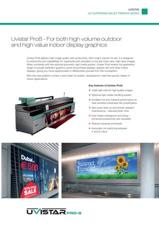 UVISTAR
                                                                UV SUPERWIDE INKJET PRINTER SERIES




Uvistar Pro8 - For both high volume outdoor
and high value indoor display graphics

      Uvistar Pro8 delivers high image quality with productivity. With a light colours ink set, it is designed
      to extend the print capabilities for superwide print providers to include close-view, high value images.
      When combined with the optional automatic rigid media system, Uvistar Pro8 widens the application
      range to include exhibition graphics, point-of-purchase displays, graphic arts and other indoor
      displays, giving you more opportunities to differentiate yourself from the competition.
      With this new platform comes a new Uvijet ink system, developed to meet the specific needs of
      indoor applications.

                                                                 Key features of Uvistar Pro8:
                                                                    Uvijet light inks for high quality images
                                                                    Optional rigid media handling system
                                                                    Excellent ink and material performance on
                                                                    heat sensitive substrates like polyethylene
                                                                    Very quick start up and simple operator
                                                                    maintenance - reduced down time
                                                                    Fast media changeover and setup -
                                                                    enhanced productivity and versatility
                                                                    Robust industrial printheads
                                                                    Automatic ink switching between
                                                                    4 and 8 colour
 