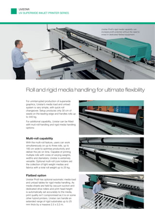 UVISTAR
UV SUPERWIDE INKJET PRINTER SERIES




                                                       Uvistar Pro8’s rigid media capability can
                                                       increase profit potential without the need to
                                                       invest in dedicated flatbed equipment.




    Roll and rigid media handling for ultimate flexibility

    For uninterrupted production of superwide
    graphics, Uvistar’s media load and unload
    system is very simple, with quick roll
    changeover. Setup produces only 30 cm of
    waste on the leading edge and handles rolls up
    to 340 kg.
    For additional capability, Uvistar can be fitted
    with muti-roll handling and rigid media handling
    options:



    Multi-roll capability
    With the multi-roll feature, users can work
    simultaneously on up to three rolls, up to
    160 cm wide to optimise productivity and
    deliver the job on time. Capable of printing
    multiple rolls with cores of varying weights,
    widths and diameters, Uvistar is extremely
    versatile. Optional multi-roll core holders aid
    the collection of light weight medias and
    fabrics with a total roll weight up to 25 kg.


    Flatbed option
    Uvistar Pro8 has optional automatic media load
    and unload tables for rigid media handling. As
    media sheets are held by vacuum suction and
    dedicated drive rollers and print head height          3
    is automatically set accurately to the media,
    print quality isn’t compromised as it is on some
    other hybrid printers. Uvistar can handle an
    extended range of rigid substrates up to 25
    mm thick by a massive 2.5 x 3.3 m.
 