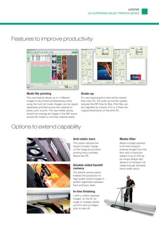 UVISTAR
                                                             UV SUPERWIDE INKJET PRINTER SERIES




Features to improve productivity




      Multi-file printing                              Scale-up
      This new feature allows up to 3 different        For very large graphics that will be viewed
      images to be printed simultaneously when         from over 3m, the scale up function greatly
      using the muti-roll mode. Images can be ripped   reduces the RIP time for files. Print files can
      separately and tiled across the material on      be magnified by a factor of 2 or 4 times the
      press, prior to print. The new media saving      original dimensions on the print PC.
      wizard can arrange all images in the RIP queue
      across the media to minimise material waste.



Options to extend capability

                                               Anti-static bars                              Media lifter
                                               This option reduces the                       Allows a single operator
                                               impact of static charge                       to lift and transport
                                               on the image found when                       material straight from the
                                               printing many synthetic                       floor with a maximum
                                               fabrics like PE.                              weight of up to 200 kg.
                                                                                             Its unique design also
                                                                                             allows it to transport roll
                                               Double-sided backlit                          media through standard
                                               camera                                        frame width doors.
                                               The backlit camera option
                                               enables the production of
                                               high quality vibrant images in
                                               perfect registration between
                                               front and back sides.

                                               In-line finishing
                                               x and y cutters separate
                                               images ‘on the fly’ for
                                               single or multiple sheets
                                               and trim and cut edges
                                               prior to take off.
 