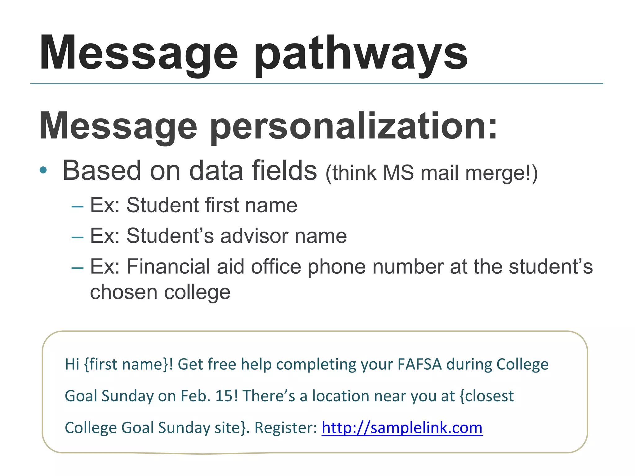 Message pathways
Message personalization:
• Based on data fields (think MS mail merge!)
– Ex: Student first name
– Ex: Student’s advisor name
– Ex: Financial aid office phone number at the student’s
chosen college
Hi {first name}! Get free help completing your FAFSA during College
Goal Sunday on Feb. 15! There’s a location near you at {closest
College Goal Sunday site}. Register: http://samplelink.com
 