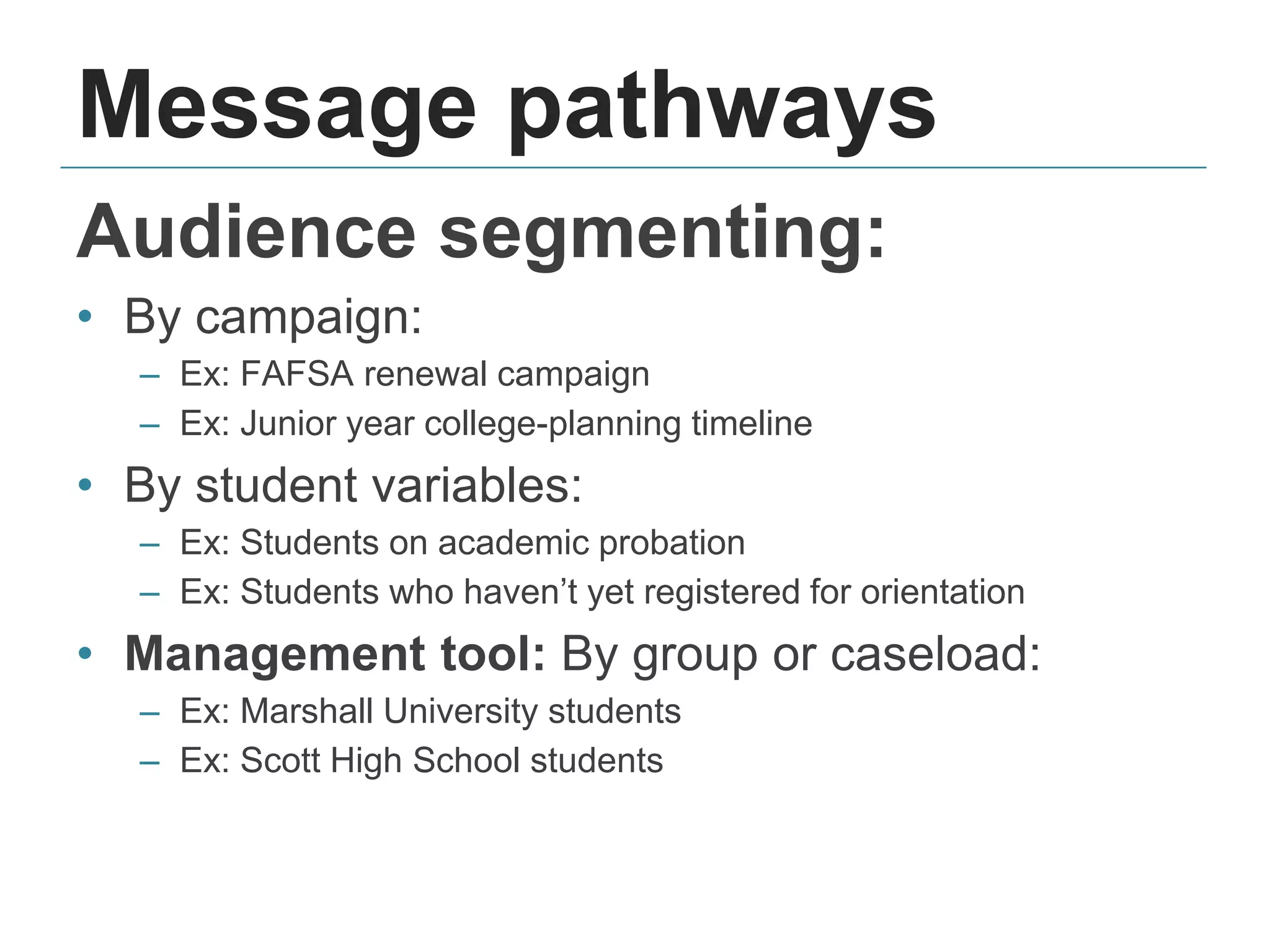 Message pathways
Audience segmenting:
• By campaign:
– Ex: FAFSA renewal campaign
– Ex: Junior year college-planning timeline
• By student variables:
– Ex: Students on academic probation
– Ex: Students who haven’t yet registered for orientation
• Management tool: By group or caseload:
– Ex: Marshall University students
– Ex: Scott High School students
 