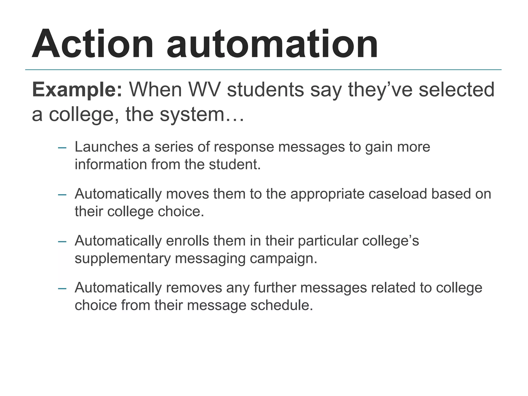 Action automation
Example: When WV students say they’ve selected
a college, the system…
– Launches a series of response messages to gain more
information from the student.
– Automatically moves them to the appropriate caseload based on
their college choice.
– Automatically enrolls them in their particular college’s
supplementary messaging campaign.
– Automatically removes any further messages related to college
choice from their message schedule.
 