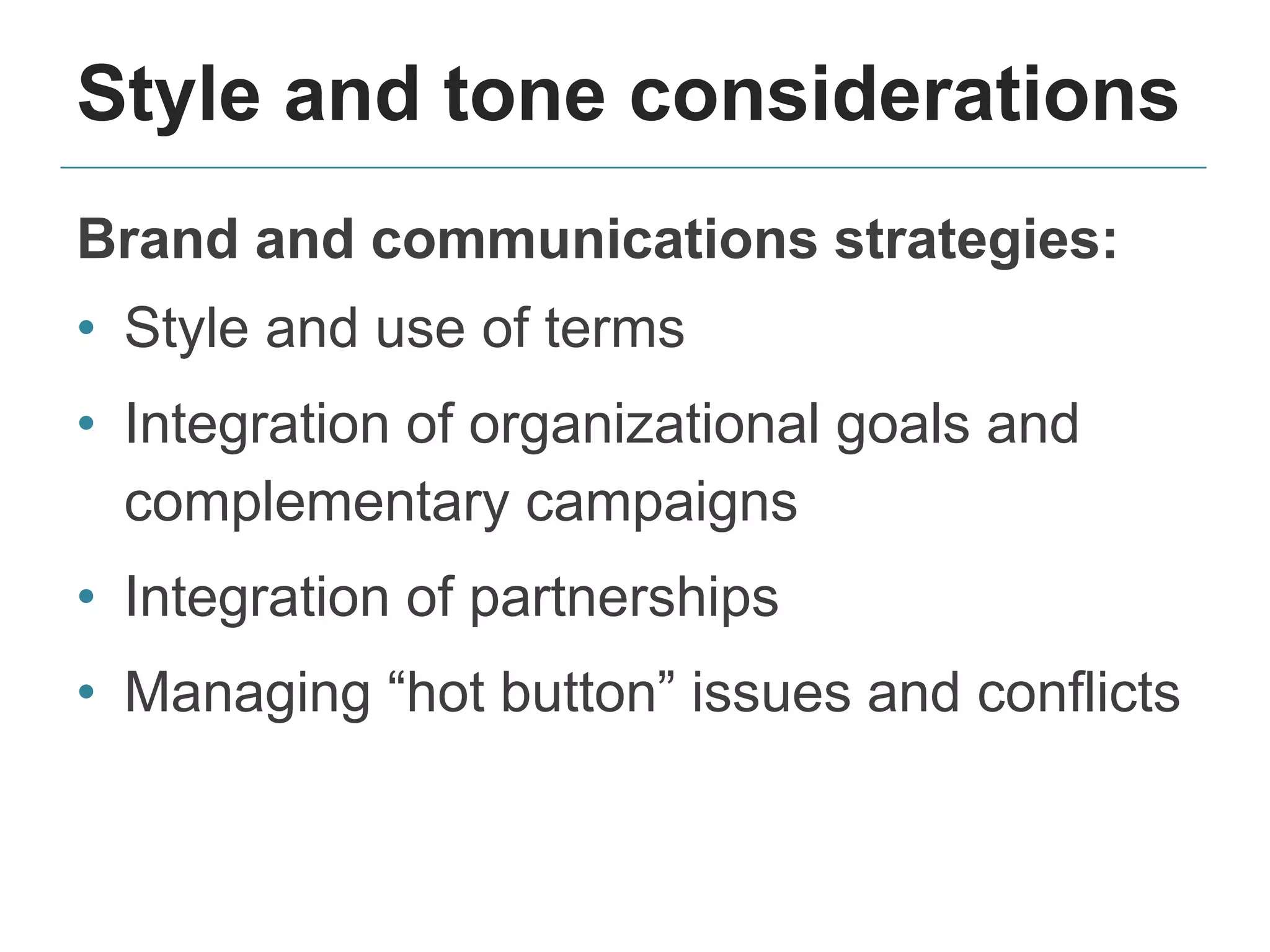 Style and tone considerations
Brand and communications strategies:
• Style and use of terms
• Integration of organizational goals and
complementary campaigns
• Integration of partnerships
• Managing “hot button” issues and conflicts
 