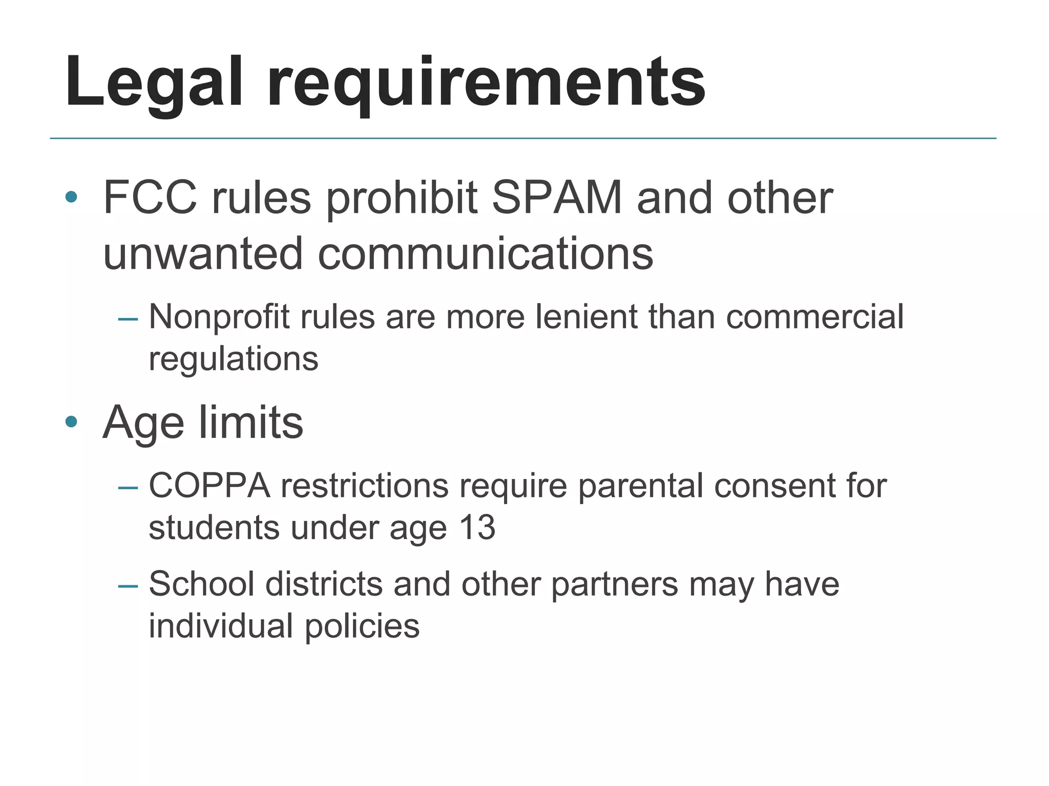 Legal requirements
• FCC rules prohibit SPAM and other
unwanted communications
– Nonprofit rules are more lenient than commercial
regulations
• Age limits
– COPPA restrictions require parental consent for
students under age 13
– School districts and other partners may have
individual policies
 