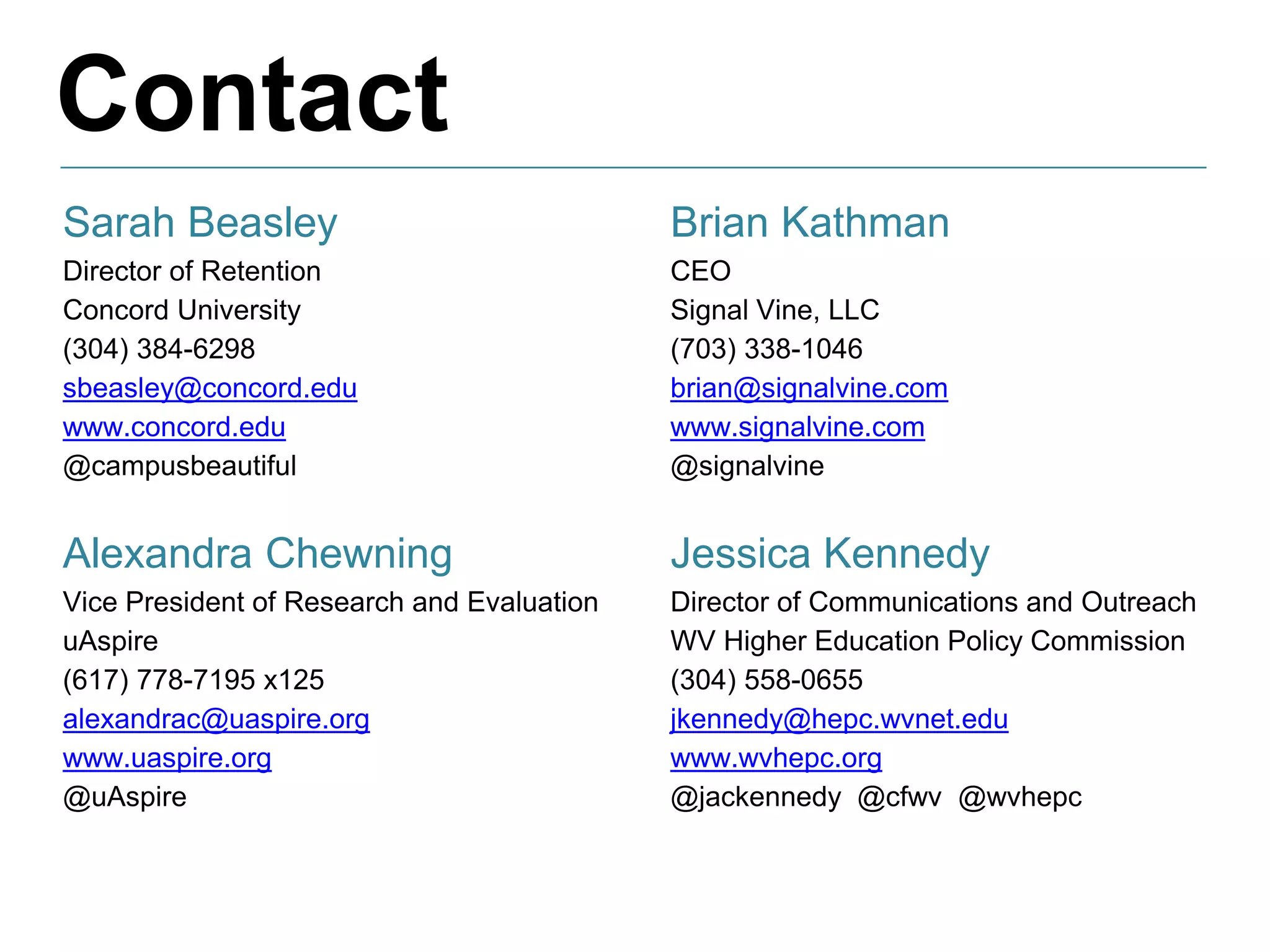 Contact
Sarah Beasley
Director of Retention
Concord University
(304) 384-6298
sbeasley@concord.edu
www.concord.edu
@campusbeautiful
Alexandra Chewning
Vice President of Research and Evaluation
uAspire
(617) 778-7195 x125
alexandrac@uaspire.org
www.uaspire.org
@uAspire
Brian Kathman
CEO
Signal Vine, LLC
(703) 338-1046
brian@signalvine.com
www.signalvine.com
@signalvine
Jessica Kennedy
Director of Communications and Outreach
WV Higher Education Policy Commission
(304) 558-0655
jkennedy@hepc.wvnet.edu
www.wvhepc.org
@jackennedy @cfwv @wvhepc
 