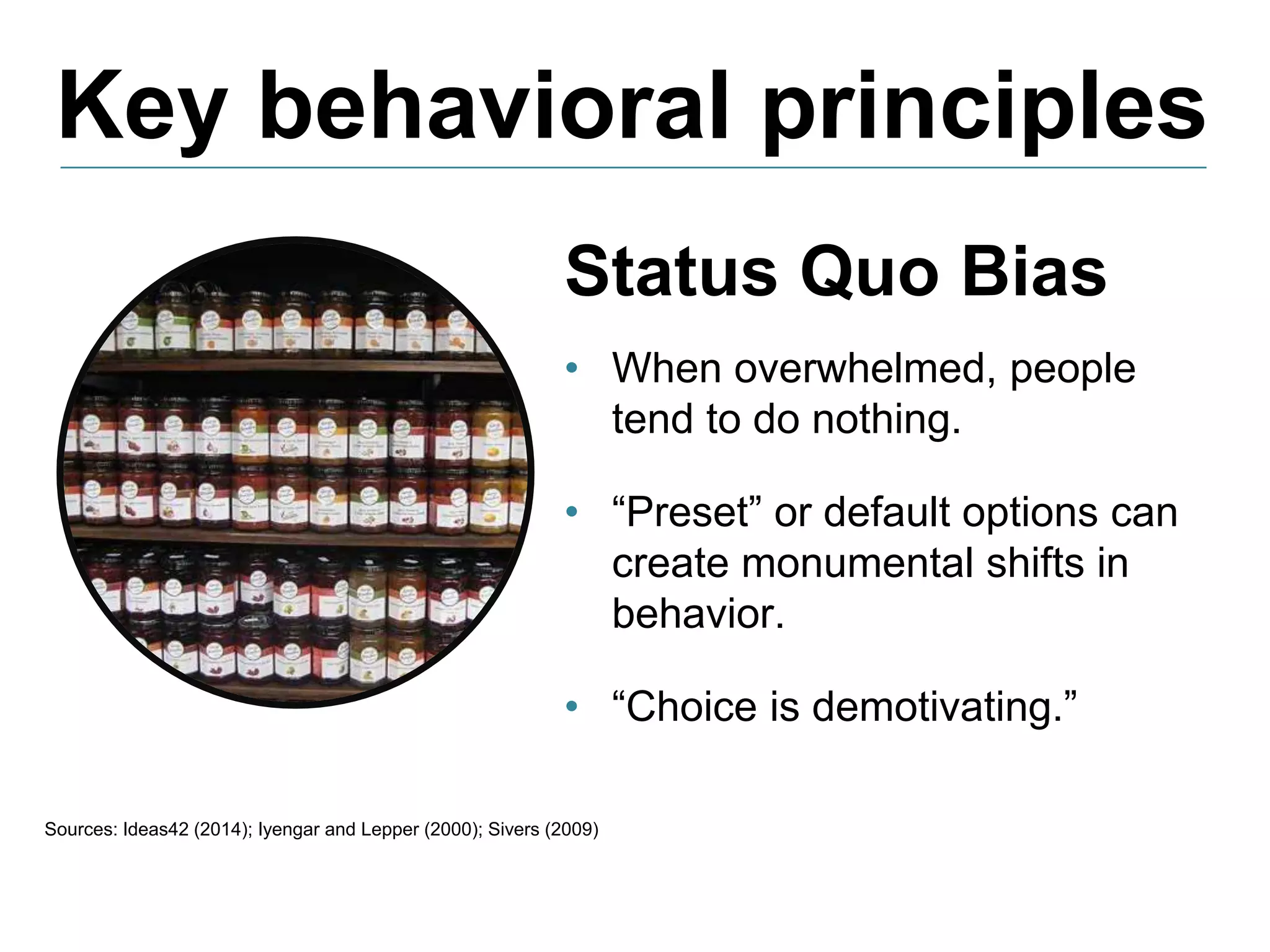 Key behavioral principles
Sources: Ideas42 (2014); Iyengar and Lepper (2000); Sivers (2009)
Status Quo Bias
• When overwhelmed, people
tend to do nothing.
• “Preset” or default options can
create monumental shifts in
behavior.
• “Choice is demotivating.”
 