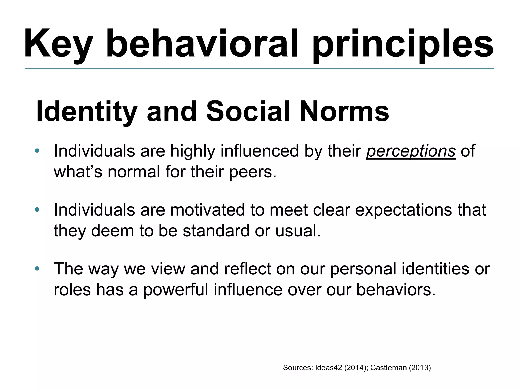 Key behavioral principles
Sources: Ideas42 (2014); Castleman (2013)
Identity and Social Norms
• Individuals are highly influenced by their perceptions of
what’s normal for their peers.
• Individuals are motivated to meet clear expectations that
they deem to be standard or usual.
• The way we view and reflect on our personal identities or
roles has a powerful influence over our behaviors.
 
