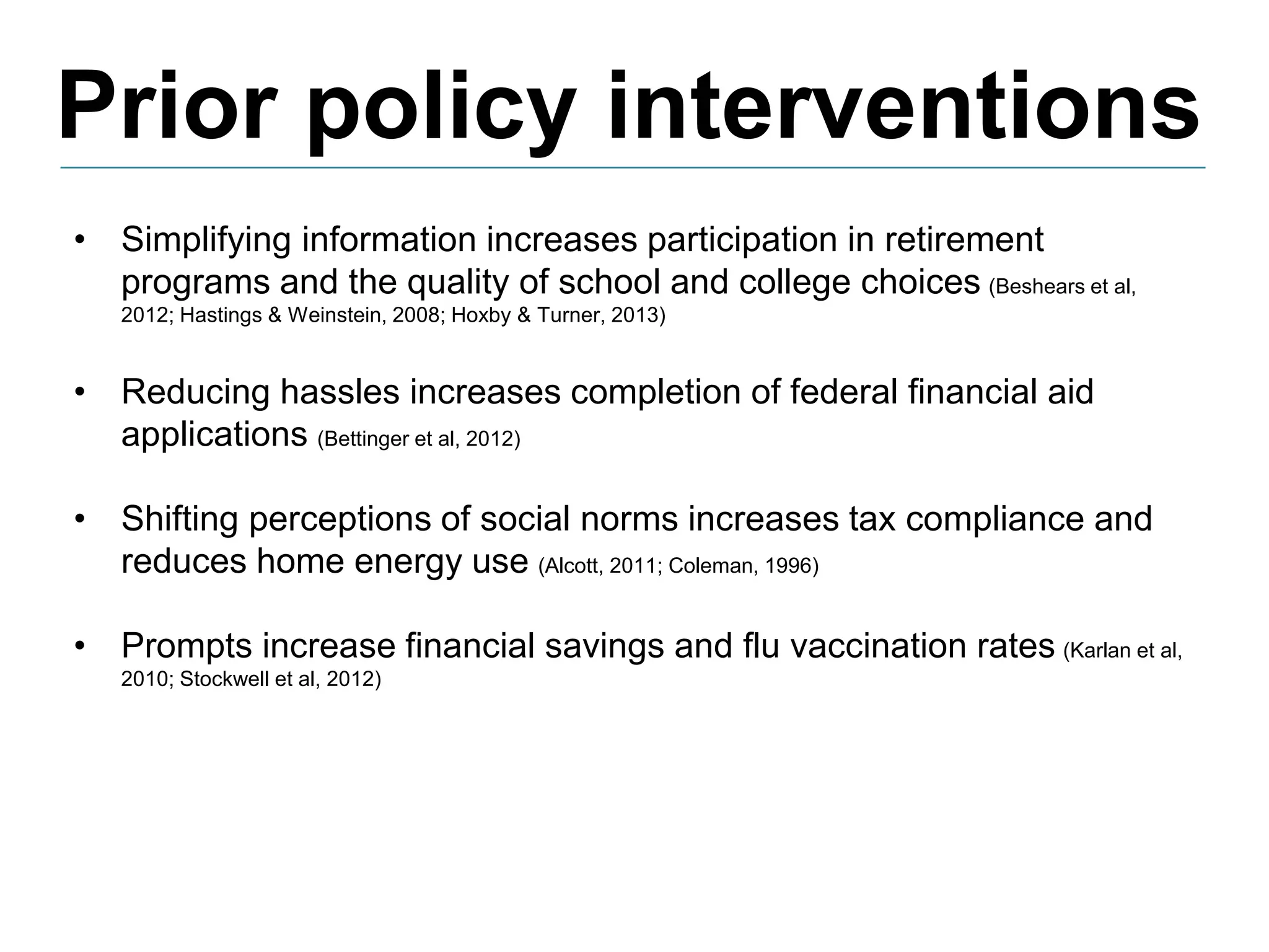 Prior policy interventions
• Simplifying information increases participation in retirement
programs and the quality of school and college choices (Beshears et al,
2012; Hastings & Weinstein, 2008; Hoxby & Turner, 2013)
• Reducing hassles increases completion of federal financial aid
applications (Bettinger et al, 2012)
• Shifting perceptions of social norms increases tax compliance and
reduces home energy use (Alcott, 2011; Coleman, 1996)
• Prompts increase financial savings and flu vaccination rates (Karlan et al,
2010; Stockwell et al, 2012)
 