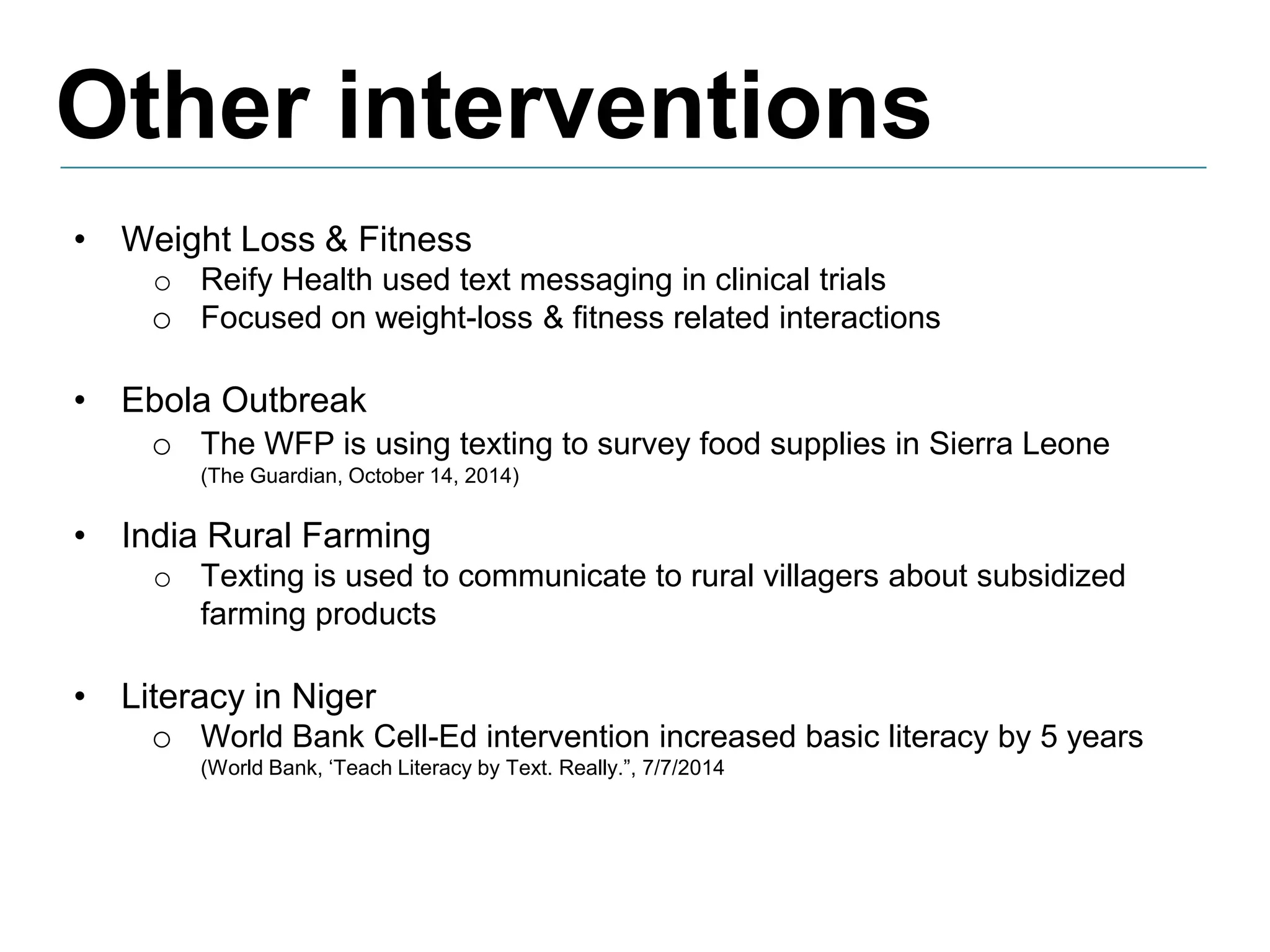 Other interventions
• Weight Loss & Fitness
o Reify Health used text messaging in clinical trials
o Focused on weight-loss & fitness related interactions
• Ebola Outbreak
o The WFP is using texting to survey food supplies in Sierra Leone
(The Guardian, October 14, 2014)
• India Rural Farming
o Texting is used to communicate to rural villagers about subsidized
farming products
• Literacy in Niger
o World Bank Cell-Ed intervention increased basic literacy by 5 years
(World Bank, ‘Teach Literacy by Text. Really.”, 7/7/2014
 