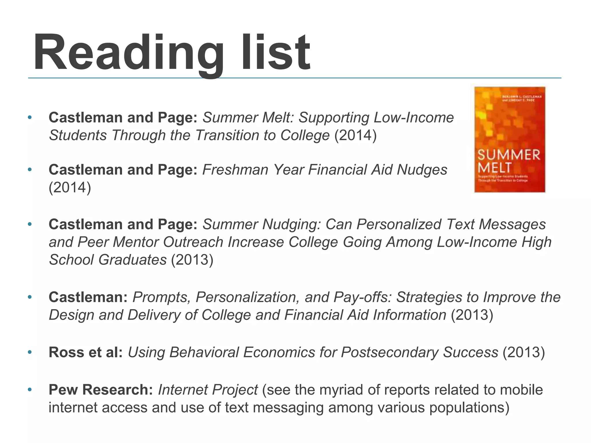 Reading list
• Castleman and Page: Summer Nudging: Can Personalized Text Messages
and Peer Mentor Outreach Increase College Going Among Low-Income High
School Graduates (2013)
• Castleman: Prompts, Personalization, and Pay-offs: Strategies to Improve the
Design and Delivery of College and Financial Aid Information (2013)
• Ross et al: Using Behavioral Economics for Postsecondary Success (2013)
• Pew Research: Internet Project (see the myriad of reports related to mobile
internet access and use of text messaging among various populations)
• Castleman and Page: Summer Melt: Supporting Low-Income
Students Through the Transition to College (2014)
• Castleman and Page: Freshman Year Financial Aid Nudges
(2014)
 