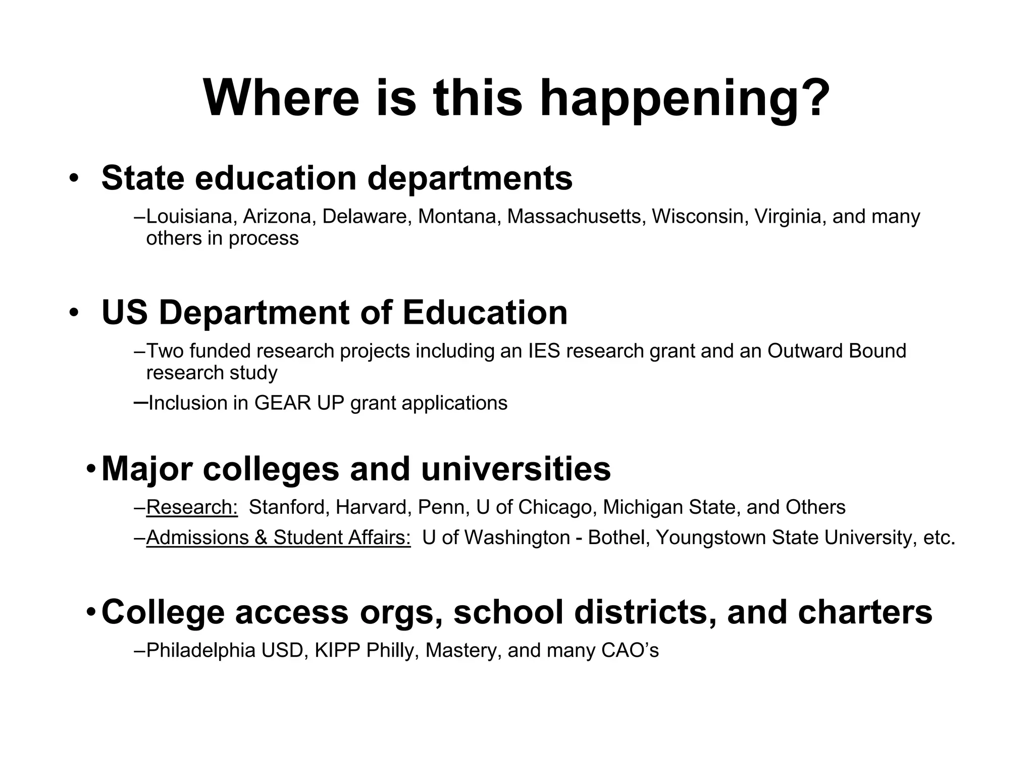 Where is this happening?
• State education departments
–Louisiana, Arizona, Delaware, Montana, Massachusetts, Wisconsin, Virginia, and many
others in process
• US Department of Education
–Two funded research projects including an IES research grant and an Outward Bound
research study
–Inclusion in GEAR UP grant applications
•Major colleges and universities
–Research: Stanford, Harvard, Penn, U of Chicago, Michigan State, and Others
–Admissions & Student Affairs: U of Washington - Bothel, Youngstown State University, etc.
•College access orgs, school districts, and charters
–Philadelphia USD, KIPP Philly, Mastery, and many CAO’s
 