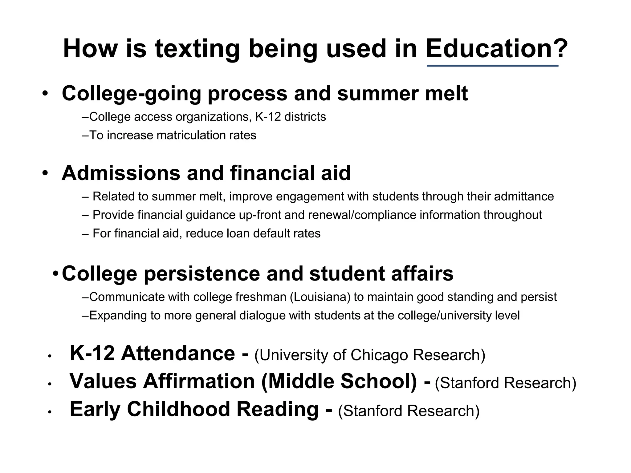 How is texting being used in Education?
• College-going process and summer melt
–College access organizations, K-12 districts
–To increase matriculation rates
• Admissions and financial aid
– Related to summer melt, improve engagement with students through their admittance
– Provide financial guidance up-front and renewal/compliance information throughout
– For financial aid, reduce loan default rates
•College persistence and student affairs
–Communicate with college freshman (Louisiana) to maintain good standing and persist
–Expanding to more general dialogue with students at the college/university level
• K-12 Attendance - (University of Chicago Research)
• Values Affirmation (Middle School) - (Stanford Research)
• Early Childhood Reading - (Stanford Research)
 