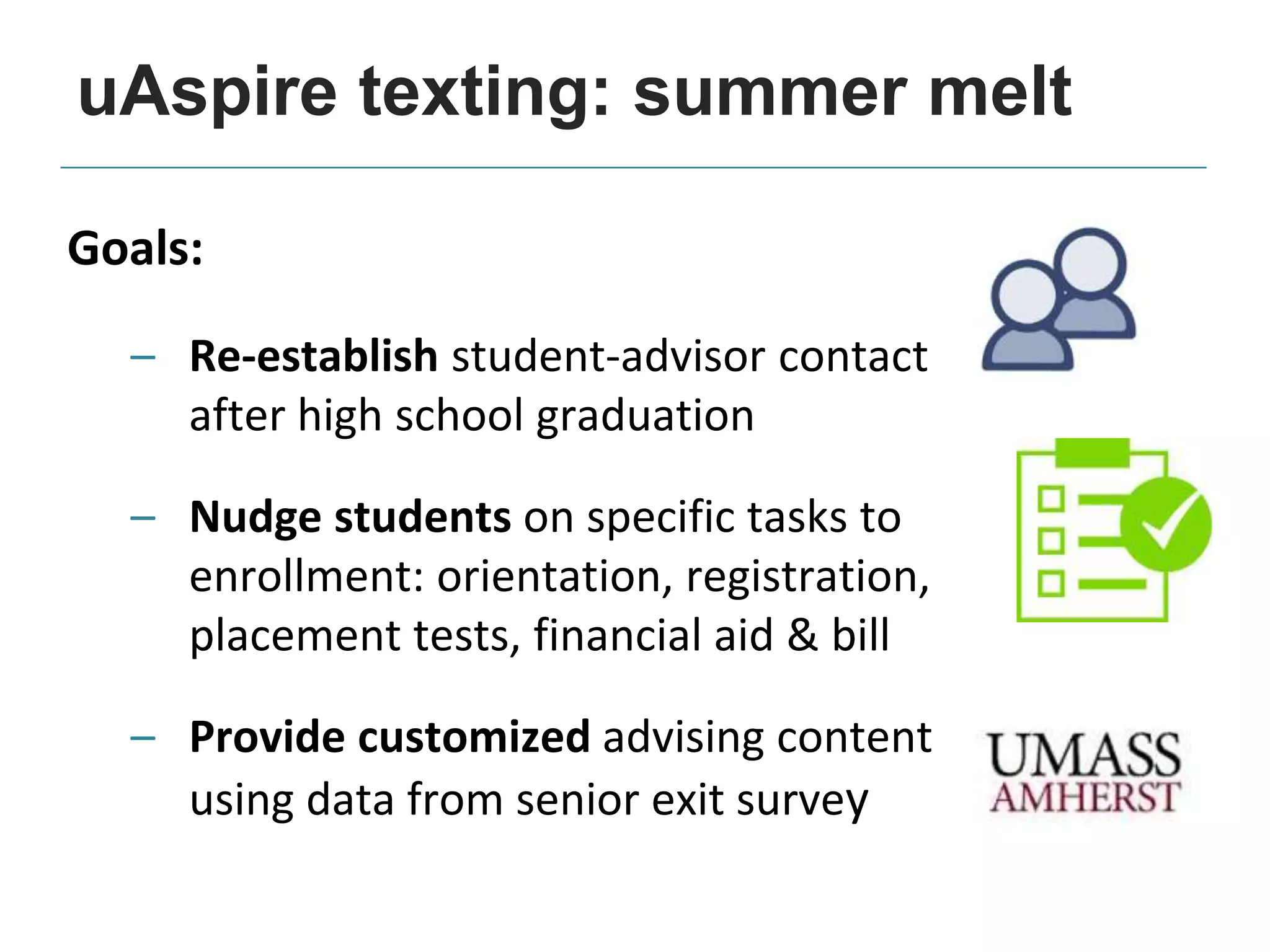 Goals:
– Re-establish student-advisor contact
after high school graduation
– Nudge students on specific tasks to
enrollment: orientation, registration,
placement tests, financial aid & bill
– Provide customized advising content
using data from senior exit survey
uAspire texting: summer melt
 