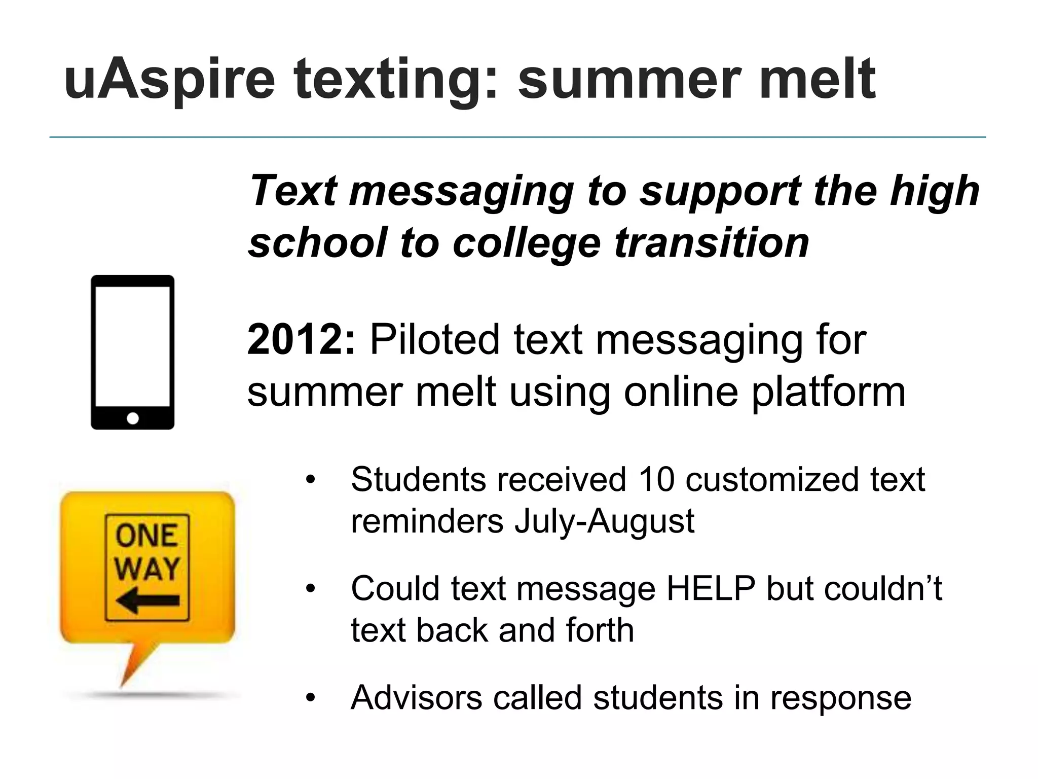 uAspire texting: summer melt
Text messaging to support the high
school to college transition
2012: Piloted text messaging for
summer melt using online platform
• Students received 10 customized text
reminders July-August
• Could text message HELP but couldn’t
text back and forth
• Advisors called students in response
 