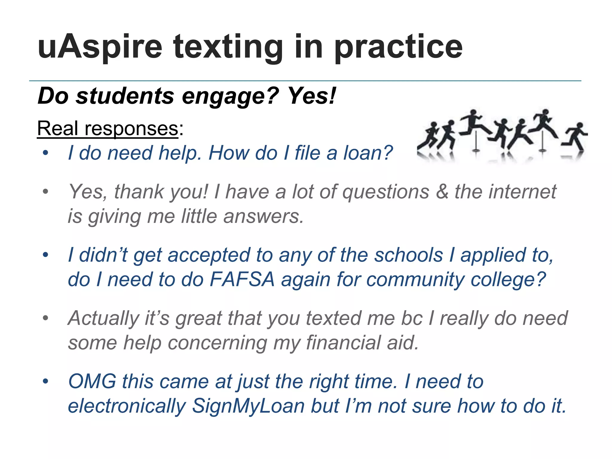 uAspire texting in practice
Do students engage? Yes!
Real responses:
• I do need help. How do I file a loan?
• Yes, thank you! I have a lot of questions & the internet
is giving me little answers.
• I didn’t get accepted to any of the schools I applied to,
do I need to do FAFSA again for community college?
• Actually it’s great that you texted me bc I really do need
some help concerning my financial aid.
• OMG this came at just the right time. I need to
electronically SignMyLoan but I’m not sure how to do it.
 