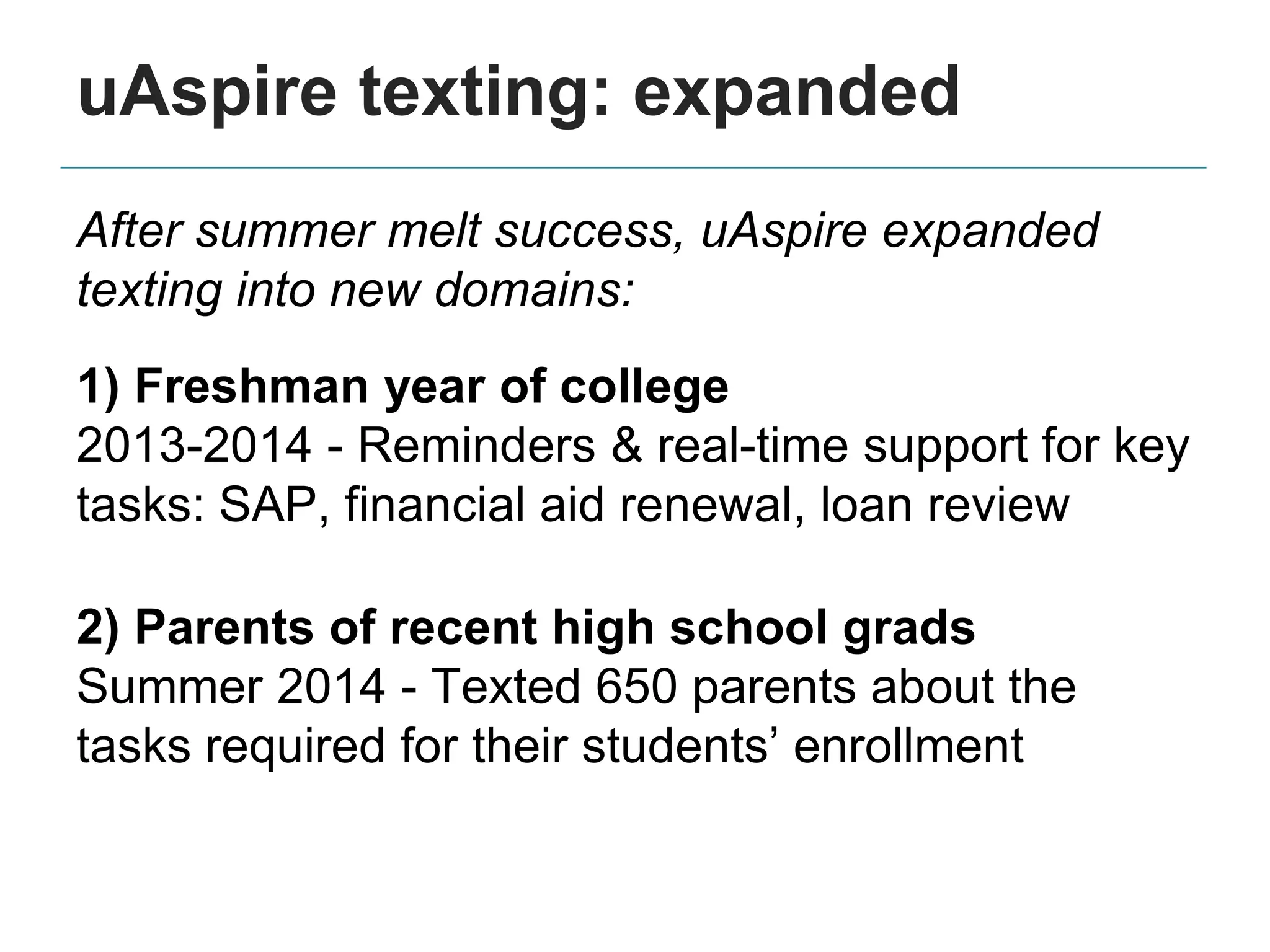 After summer melt success, uAspire expanded
texting into new domains:
1) Freshman year of college
2013-2014 - Reminders & real-time support for key
tasks: SAP, financial aid renewal, loan review
2) Parents of recent high school grads
Summer 2014 - Texted 650 parents about the
tasks required for their students’ enrollment
uAspire texting: expanded
 