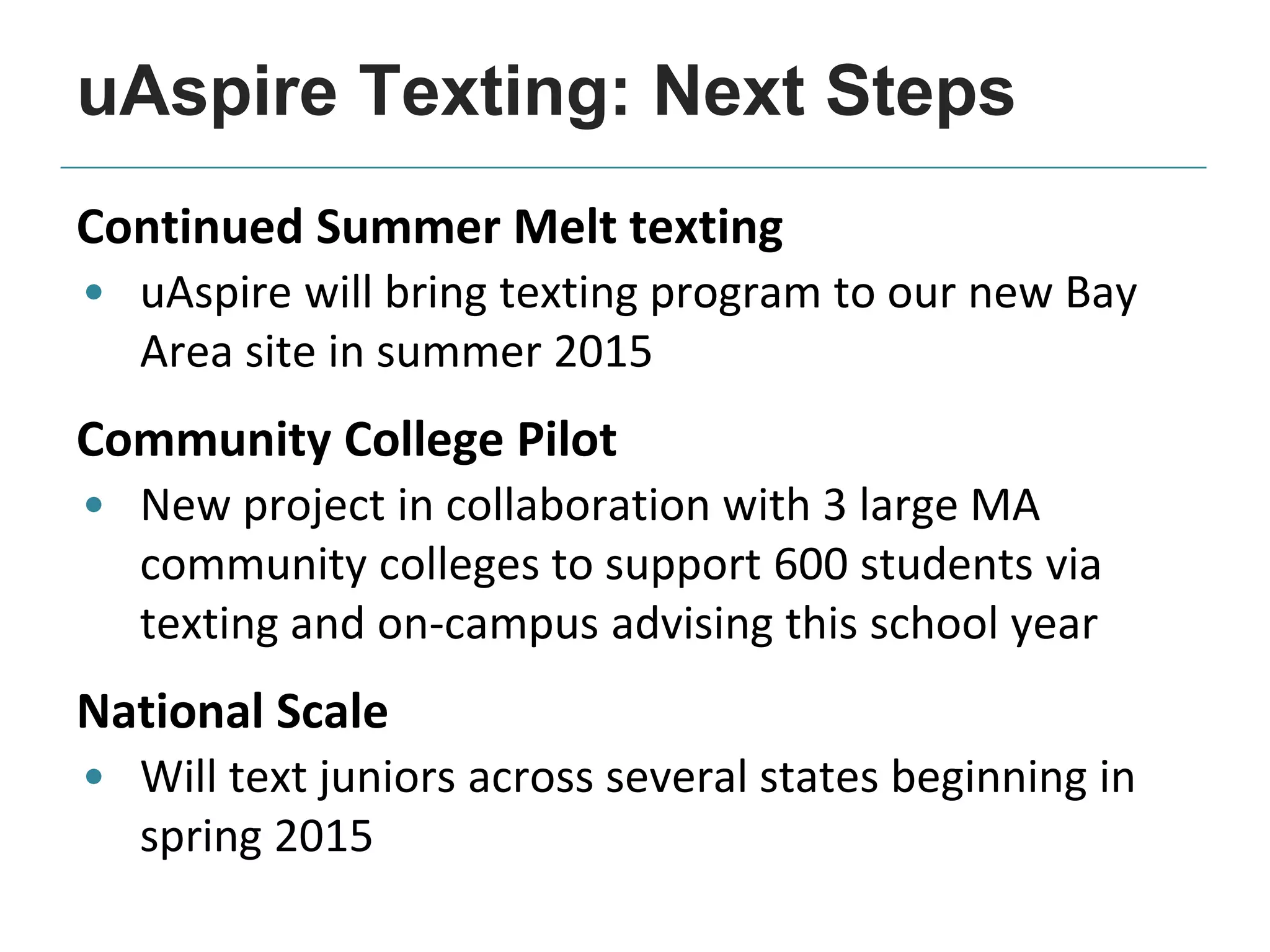 Continued Summer Melt texting
• uAspire will bring texting program to our new Bay
Area site in summer 2015
Community College Pilot
• New project in collaboration with 3 large MA
community colleges to support 600 students via
texting and on-campus advising this school year
National Scale
• Will text juniors across several states beginning in
spring 2015
uAspire Texting: Next Steps
 