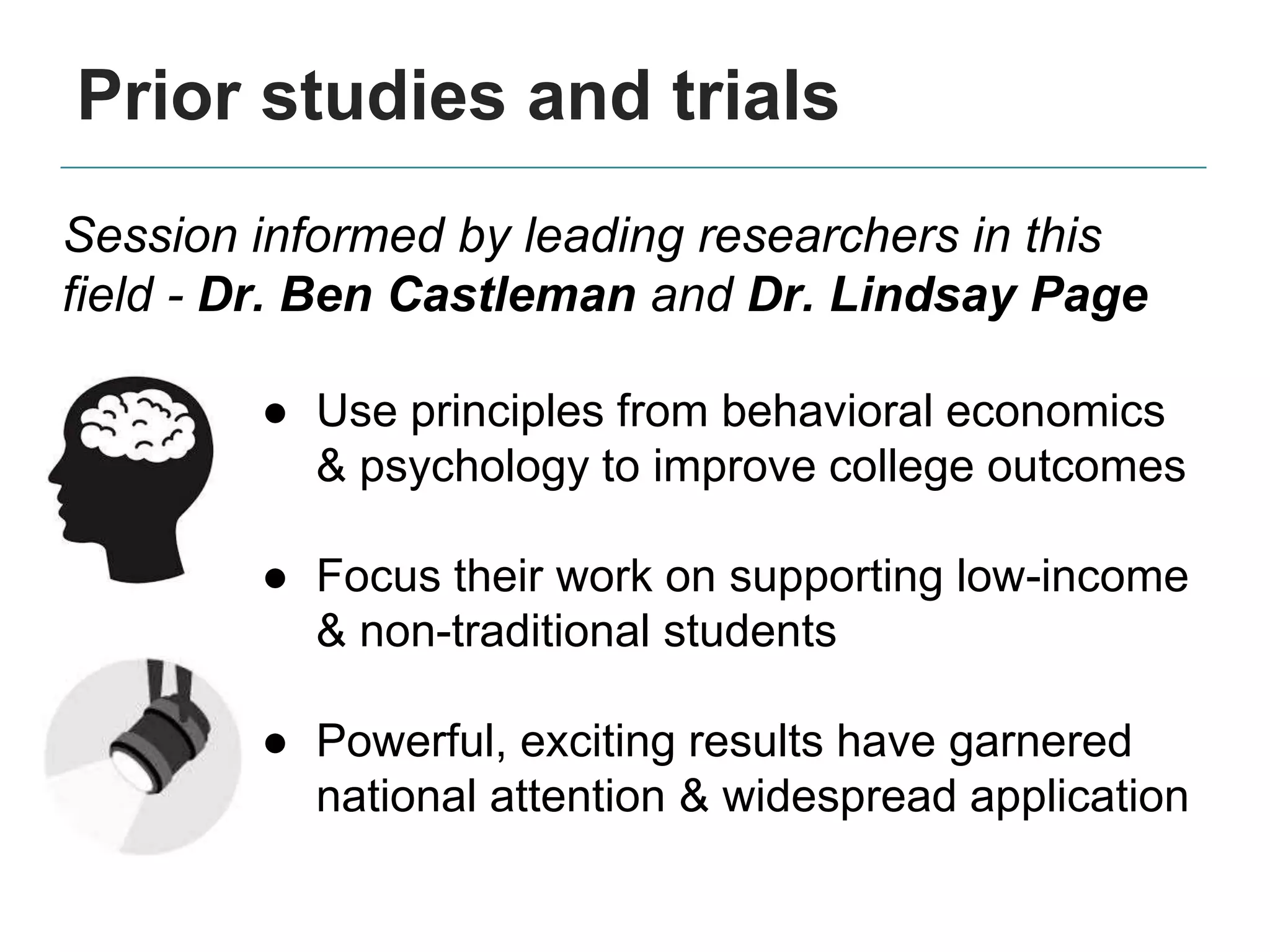 Prior studies and trials
Session informed by leading researchers in this
field - Dr. Ben Castleman and Dr. Lindsay Page
● Use principles from behavioral economics
& psychology to improve college outcomes
● Focus their work on supporting low-income
& non-traditional students
● Powerful, exciting results have garnered
national attention & widespread application
 