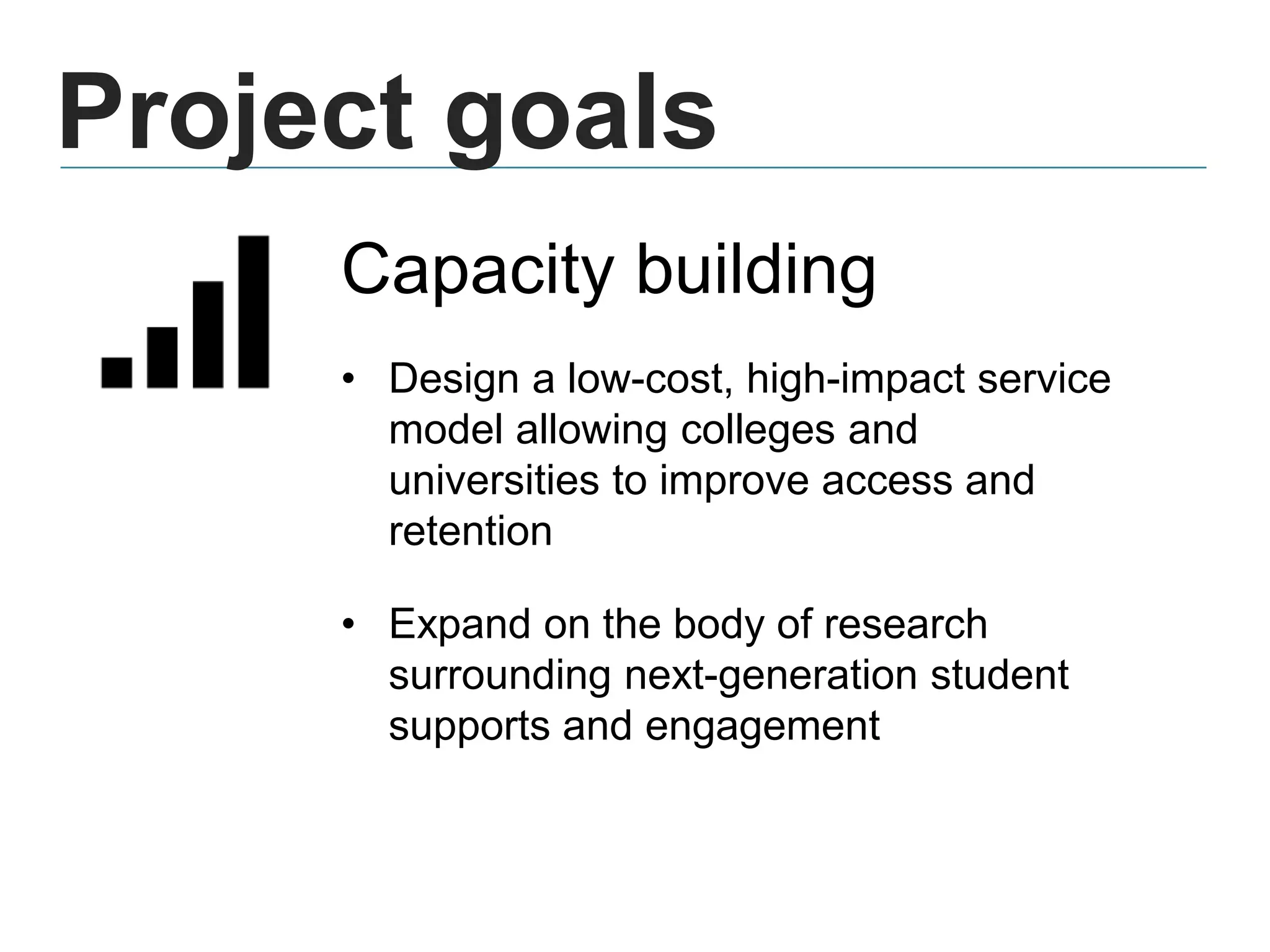 Project goals
Capacity building
• Design a low-cost, high-impact service
model allowing colleges and
universities to improve access and
retention
• Expand on the body of research
surrounding next-generation student
supports and engagement
 