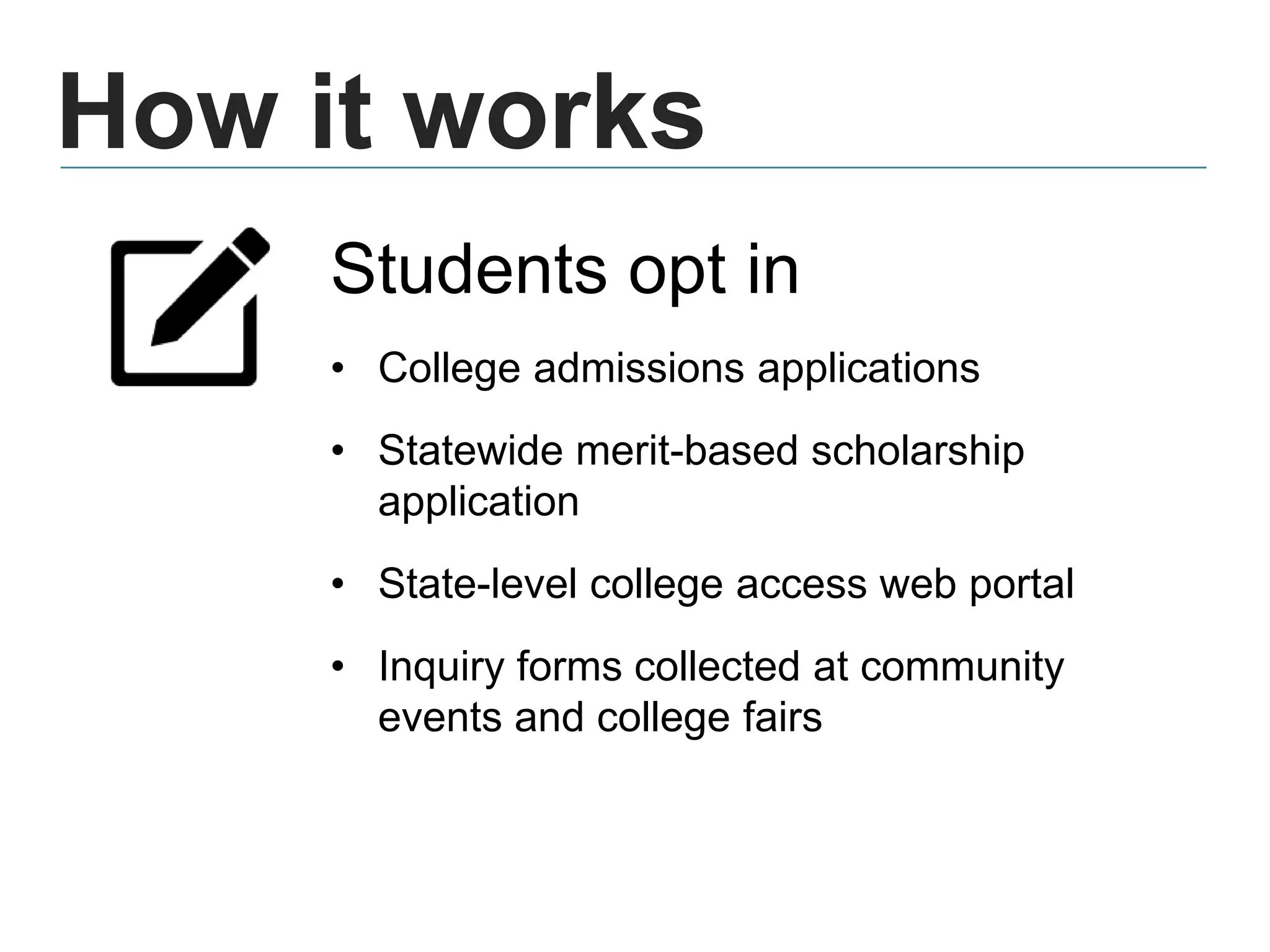 How it works
Students opt in
• College admissions applications
• Statewide merit-based scholarship
application
• State-level college access web portal
• Inquiry forms collected at community
events and college fairs
 