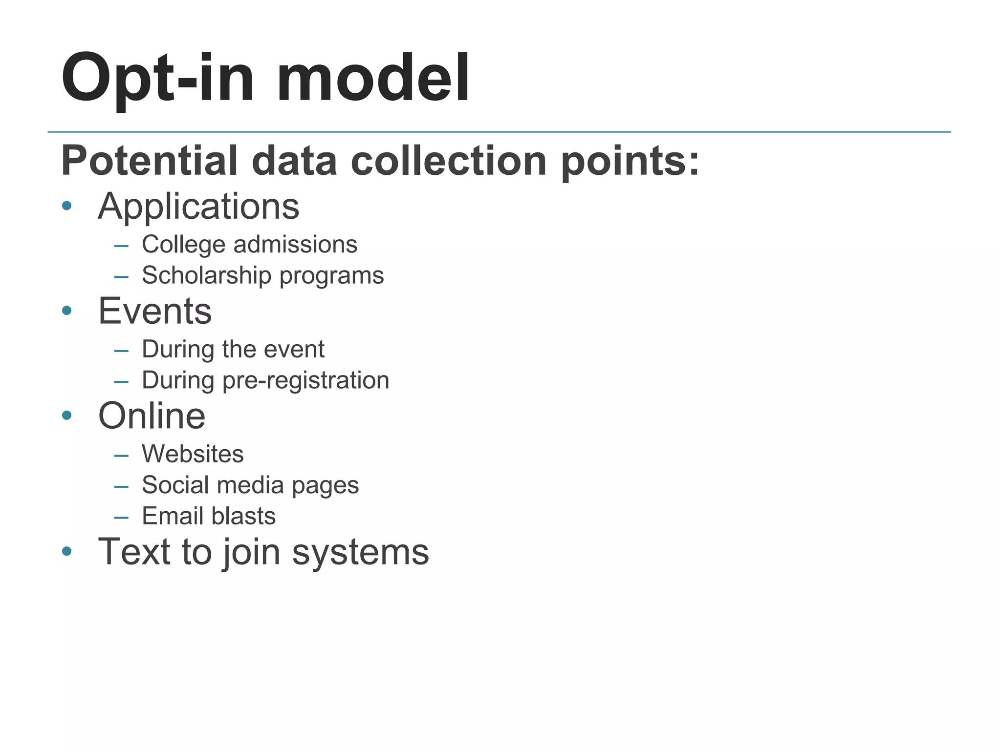 Opt-in model
Potential data collection points:
• Applications
– College admissions
– Scholarship programs
• Events
– During the event
– During pre-registration
• Online
– Websites
– Social media pages
– Email blasts
• Text to join systems
 