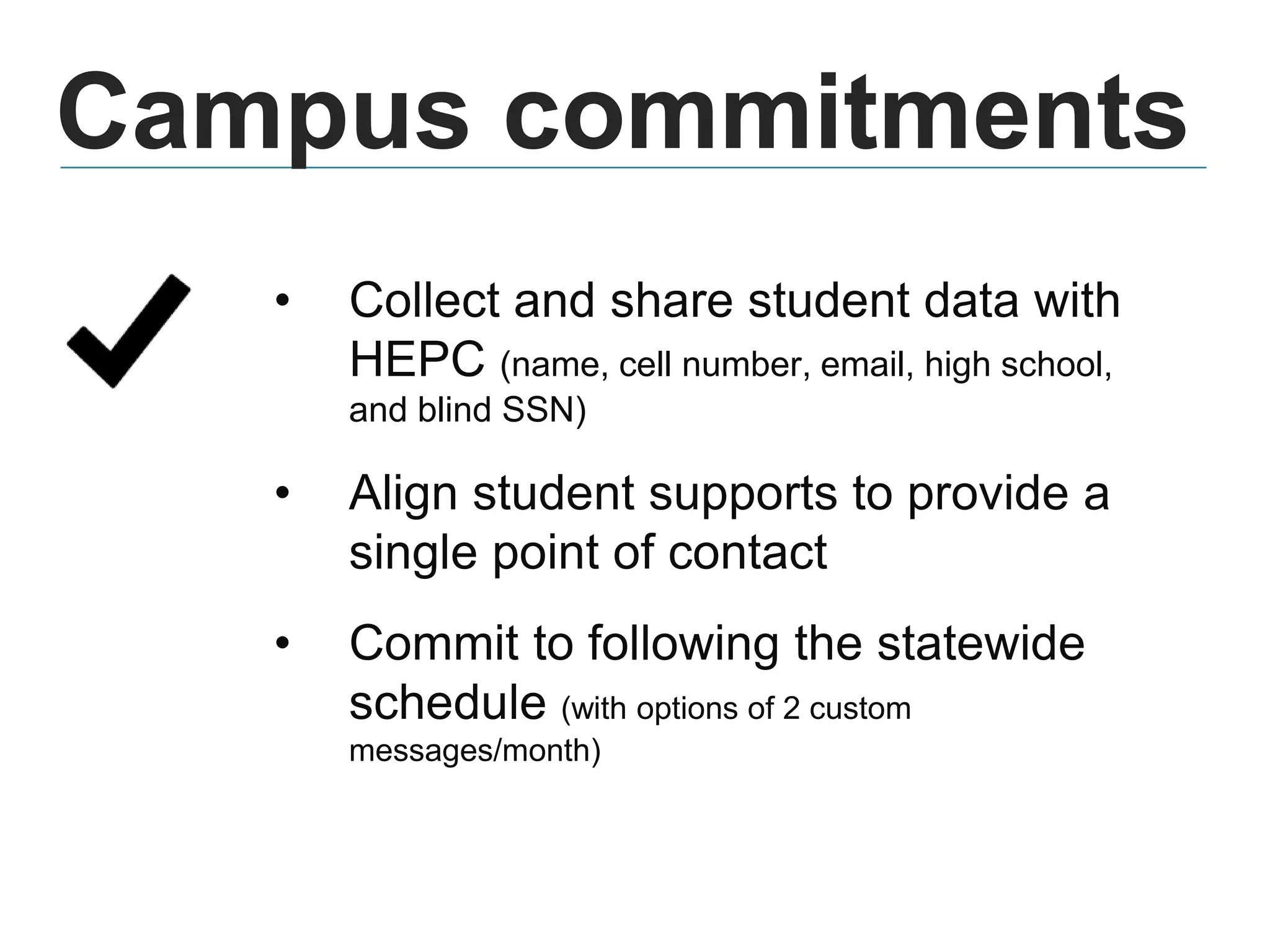 Campus commitments
• Collect and share student data with
HEPC (name, cell number, email, high school,
and blind SSN)
• Align student supports to provide a
single point of contact
• Commit to following the statewide
schedule (with options of 2 custom
messages/month)
 