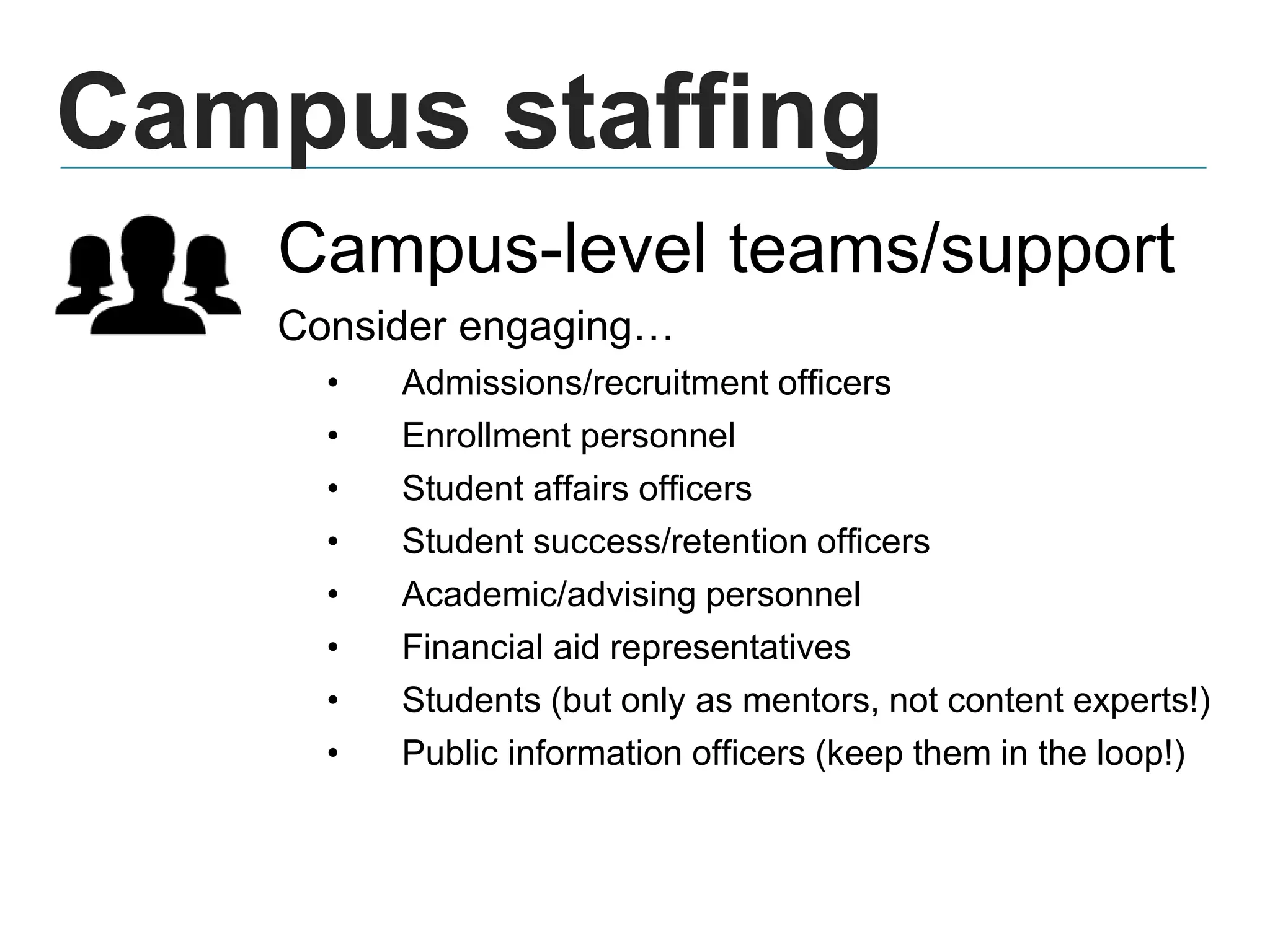 Campus staffing
Campus-level teams/support
Consider engaging…
• Admissions/recruitment officers
• Enrollment personnel
• Student affairs officers
• Student success/retention officers
• Academic/advising personnel
• Financial aid representatives
• Students (but only as mentors, not content experts!)
• Public information officers (keep them in the loop!)
 