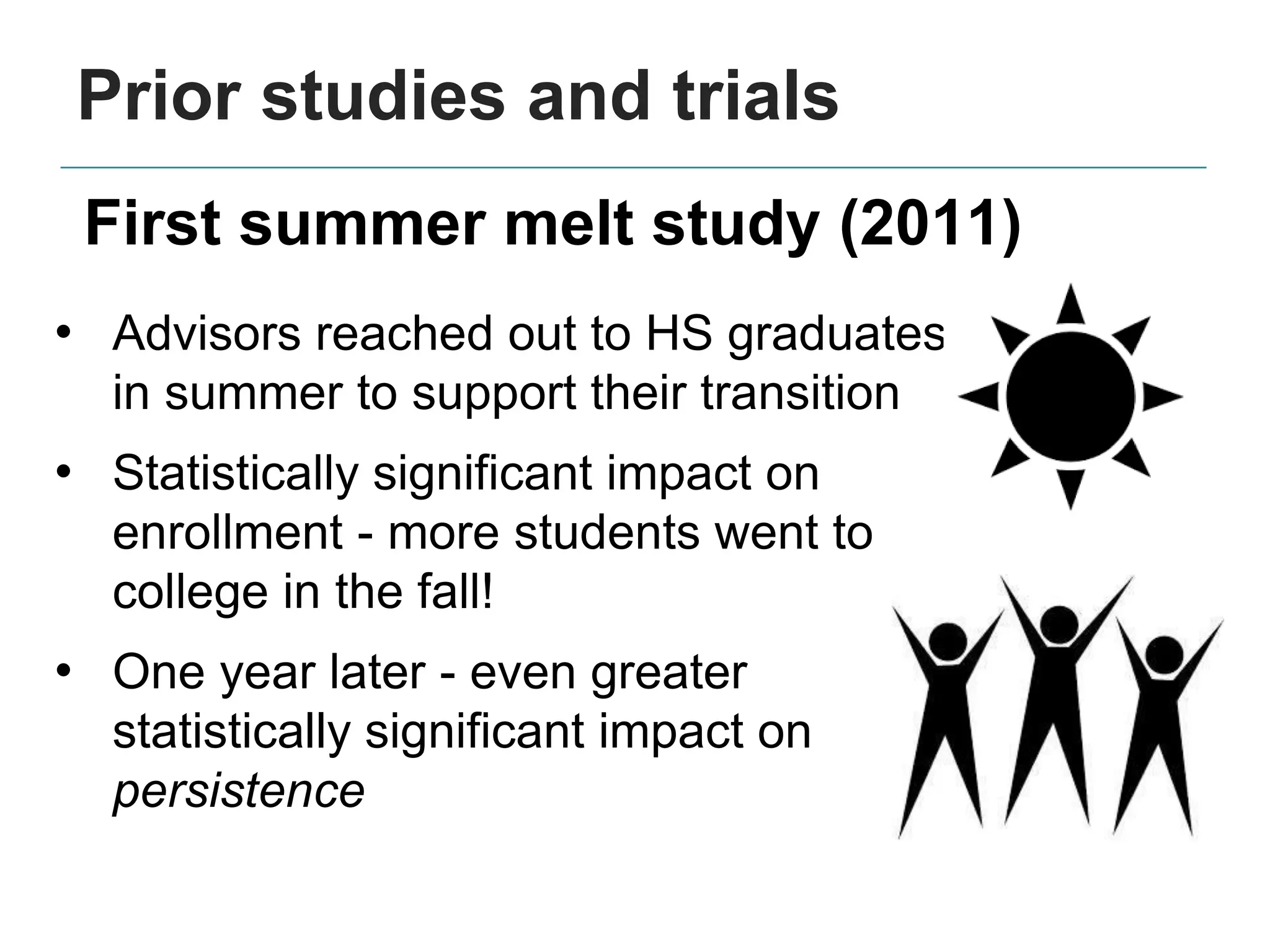 Prior studies and trials
• Advisors reached out to HS graduates
in summer to support their transition
• Statistically significant impact on
enrollment - more students went to
college in the fall!
• One year later - even greater
statistically significant impact on
persistence
First summer melt study (2011)
 