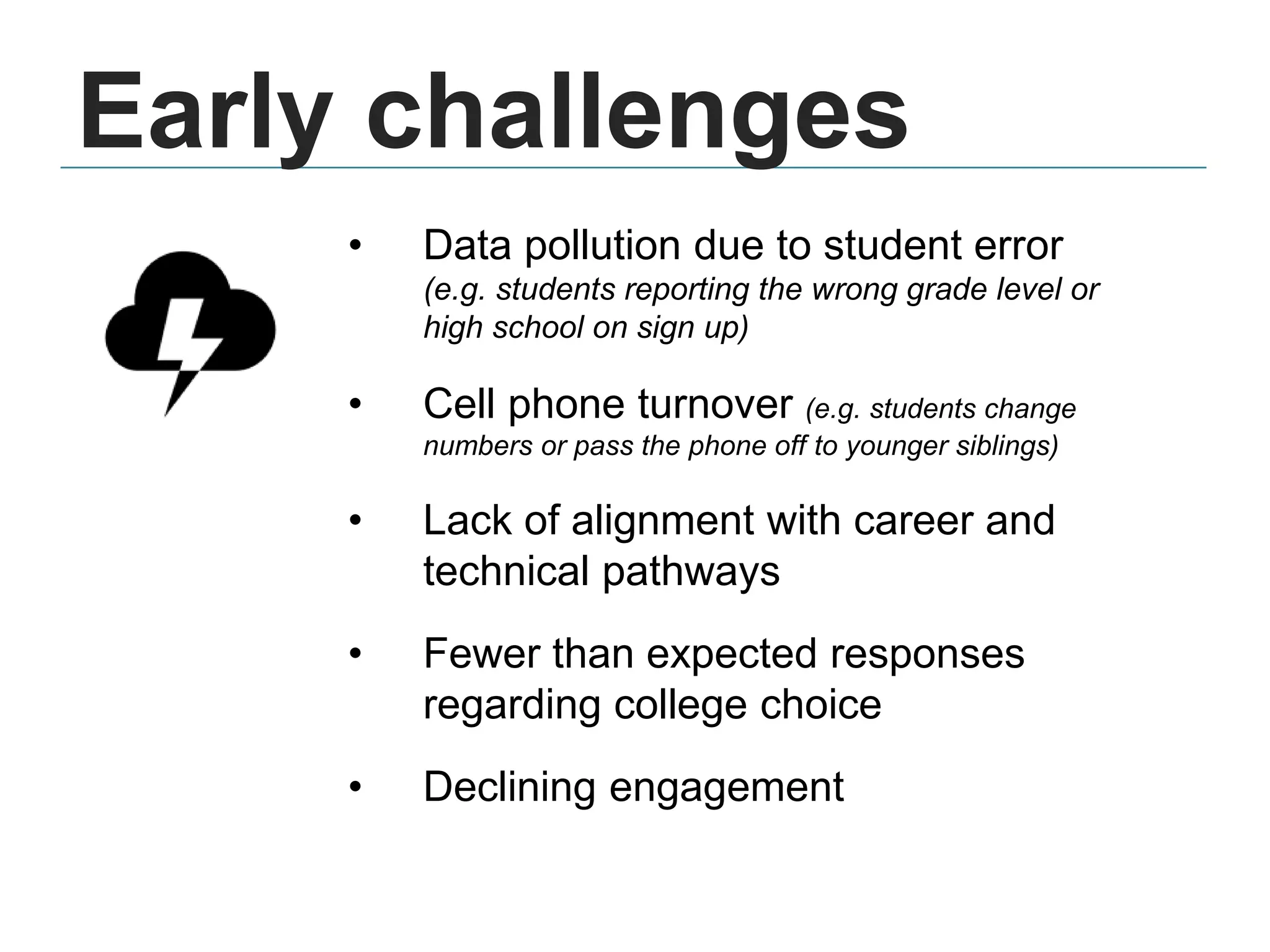 • Data pollution due to student error
(e.g. students reporting the wrong grade level or
high school on sign up)
• Cell phone turnover (e.g. students change
numbers or pass the phone off to younger siblings)
• Lack of alignment with career and
technical pathways
• Fewer than expected responses
regarding college choice
• Declining engagement
Early challenges
 