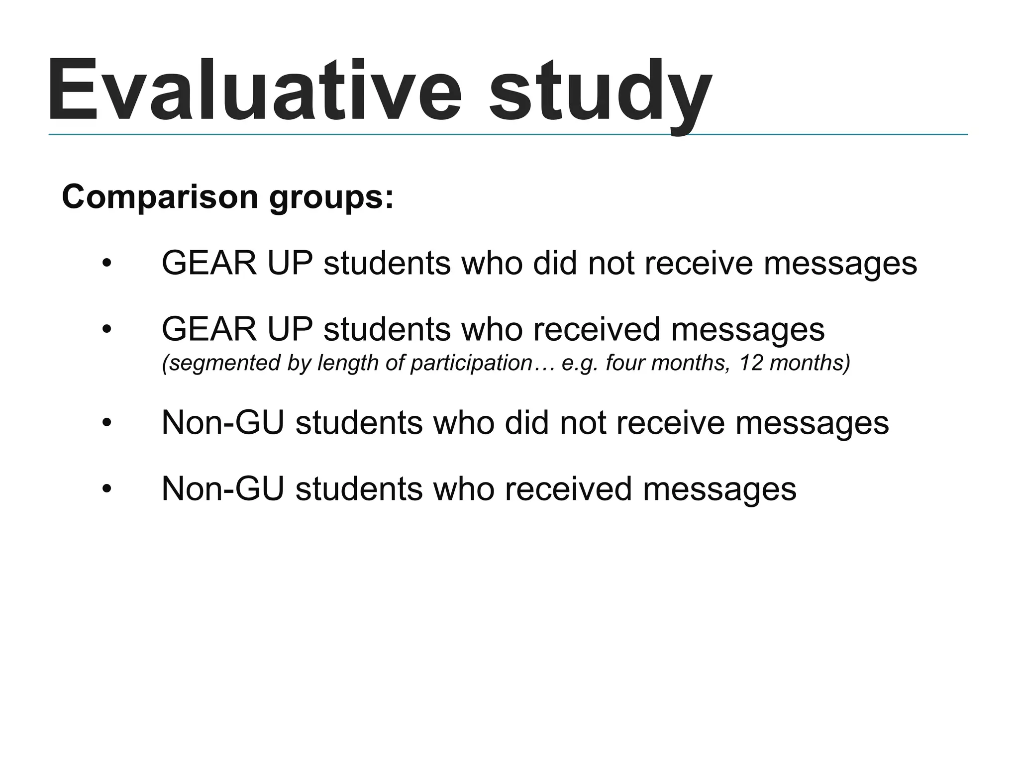 Evaluative study
Comparison groups:
• GEAR UP students who did not receive messages
• GEAR UP students who received messages
(segmented by length of participation… e.g. four months, 12 months)
• Non-GU students who did not receive messages
• Non-GU students who received messages
 