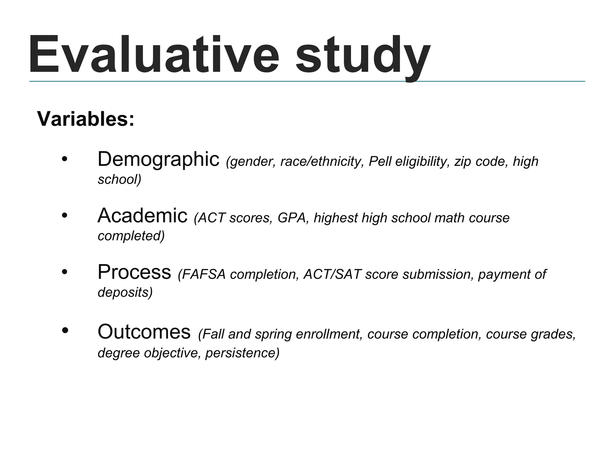 Evaluative study
Variables:
• Demographic (gender, race/ethnicity, Pell eligibility, zip code, high
school)
• Academic (ACT scores, GPA, highest high school math course
completed)
• Process (FAFSA completion, ACT/SAT score submission, payment of
deposits)
• Outcomes (Fall and spring enrollment, course completion, course grades,
degree objective, persistence)
 