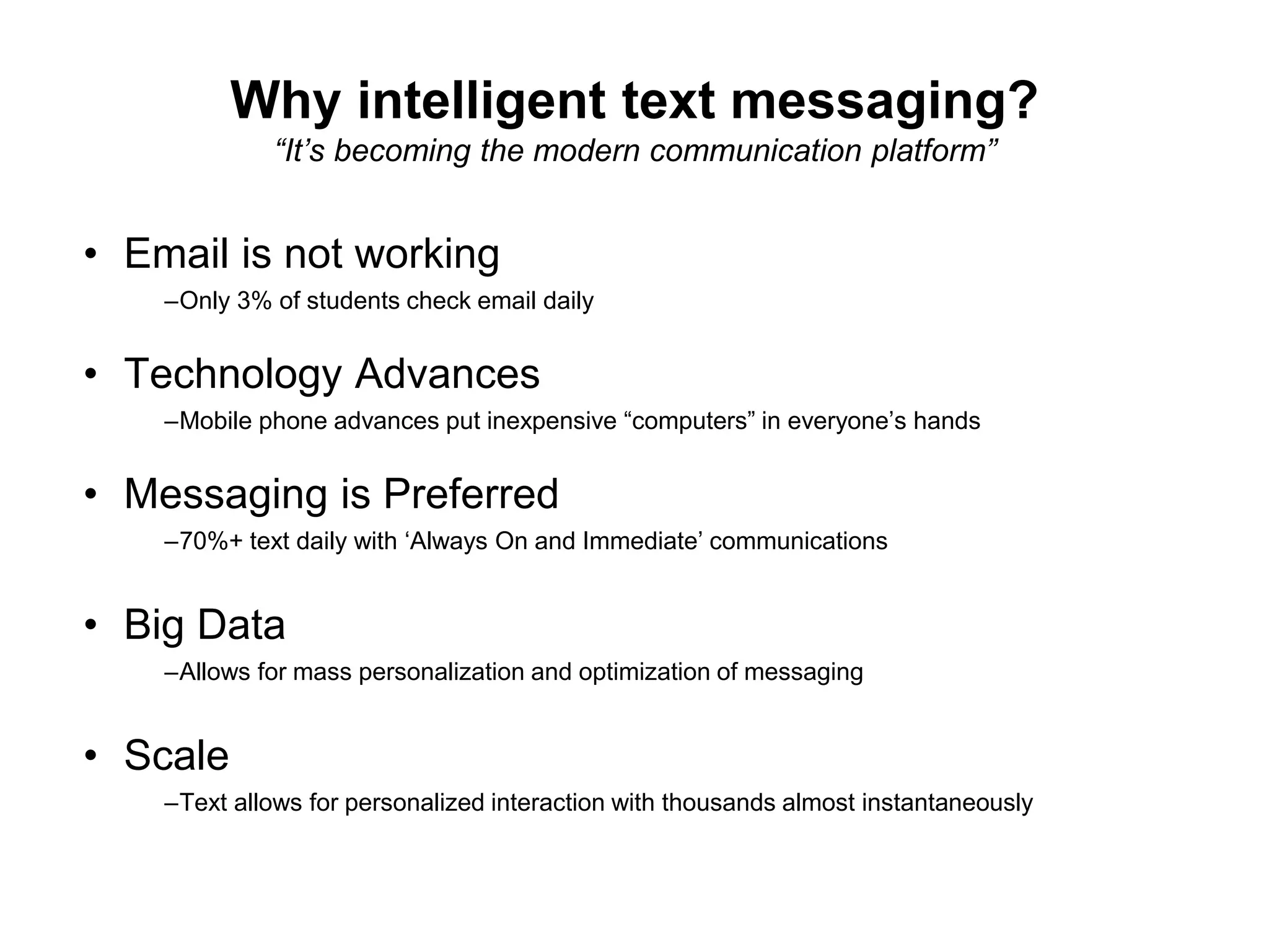 Why intelligent text messaging?
“It’s becoming the modern communication platform”
• Email is not working
–Only 3% of students check email daily
• Technology Advances
–Mobile phone advances put inexpensive “computers” in everyone’s hands
• Messaging is Preferred
–70%+ text daily with ‘Always On and Immediate’ communications
• Big Data
–Allows for mass personalization and optimization of messaging
• Scale
–Text allows for personalized interaction with thousands almost instantaneously
 