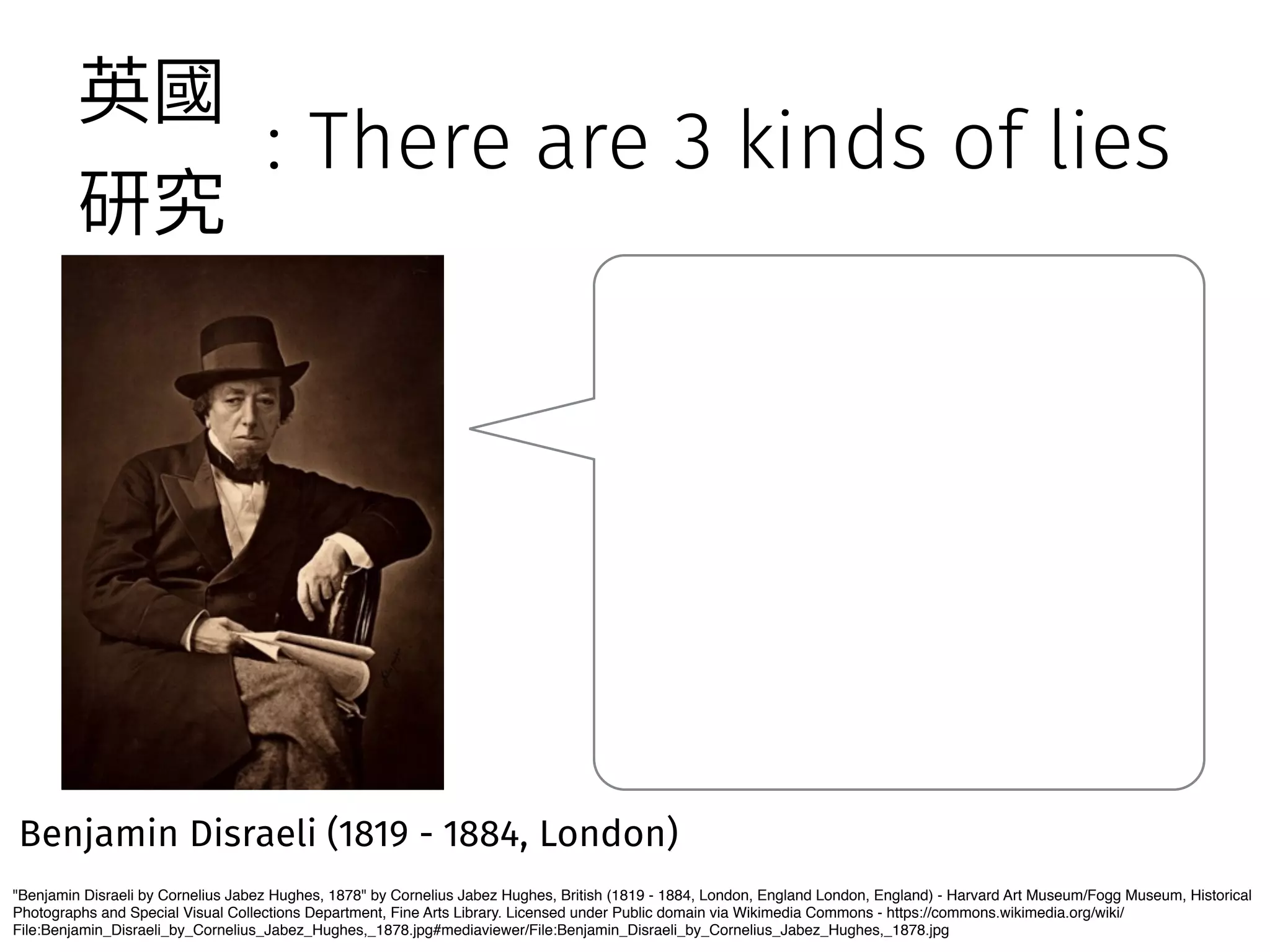 : There are 3 kinds of lies 
薊㕜 
灇瑖 
Benjamin Disraeli (1819 - 1884, London) 
Benjamin Disraeli by Cornelius Jabez Hughes, 1878 by Cornelius Jabez Hughes, British (1819 - 1884, London, England London, England) - Harvard Art Museum/Fogg Museum, Historical 
Photographs and Special Visual Collections Department, Fine Arts Library. Licensed under Public domain via Wikimedia Commons - https://commons.wikimedia.org/wiki/ 
File:Benjamin_Disraeli_by_Cornelius_Jabez_Hughes,_1878.jpg#mediaviewer/File:Benjamin_Disraeli_by_Cornelius_Jabez_Hughes,_1878.jpg 
 