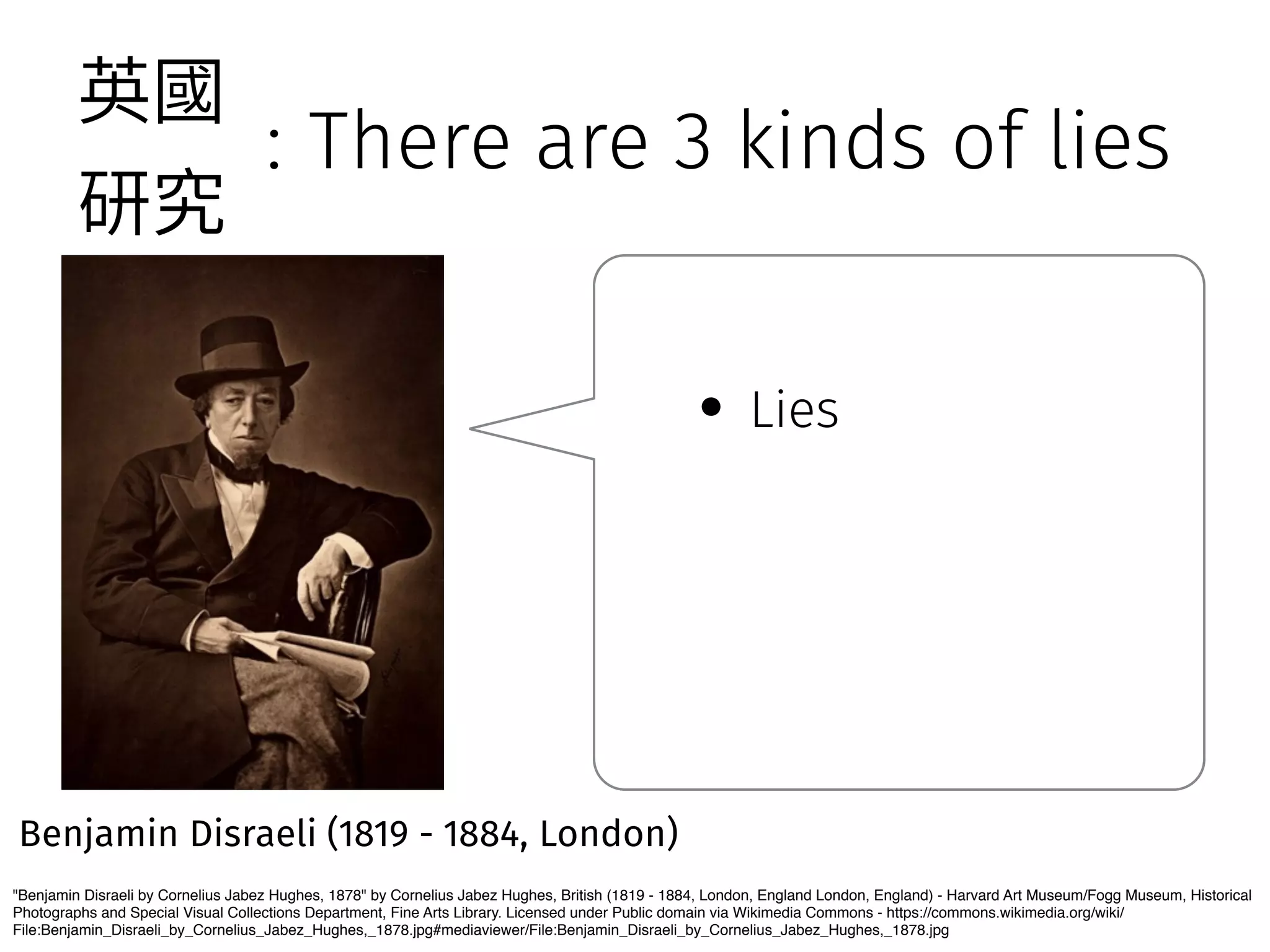 : There are 3 kinds of lies 
薊㕜 
灇瑖 
Benjamin Disraeli (1819 - 1884, London) 
• Lies 
Benjamin Disraeli by Cornelius Jabez Hughes, 1878 by Cornelius Jabez Hughes, British (1819 - 1884, London, England London, England) - Harvard Art Museum/Fogg Museum, Historical 
Photographs and Special Visual Collections Department, Fine Arts Library. Licensed under Public domain via Wikimedia Commons - https://commons.wikimedia.org/wiki/ 
File:Benjamin_Disraeli_by_Cornelius_Jabez_Hughes,_1878.jpg#mediaviewer/File:Benjamin_Disraeli_by_Cornelius_Jabez_Hughes,_1878.jpg 
 