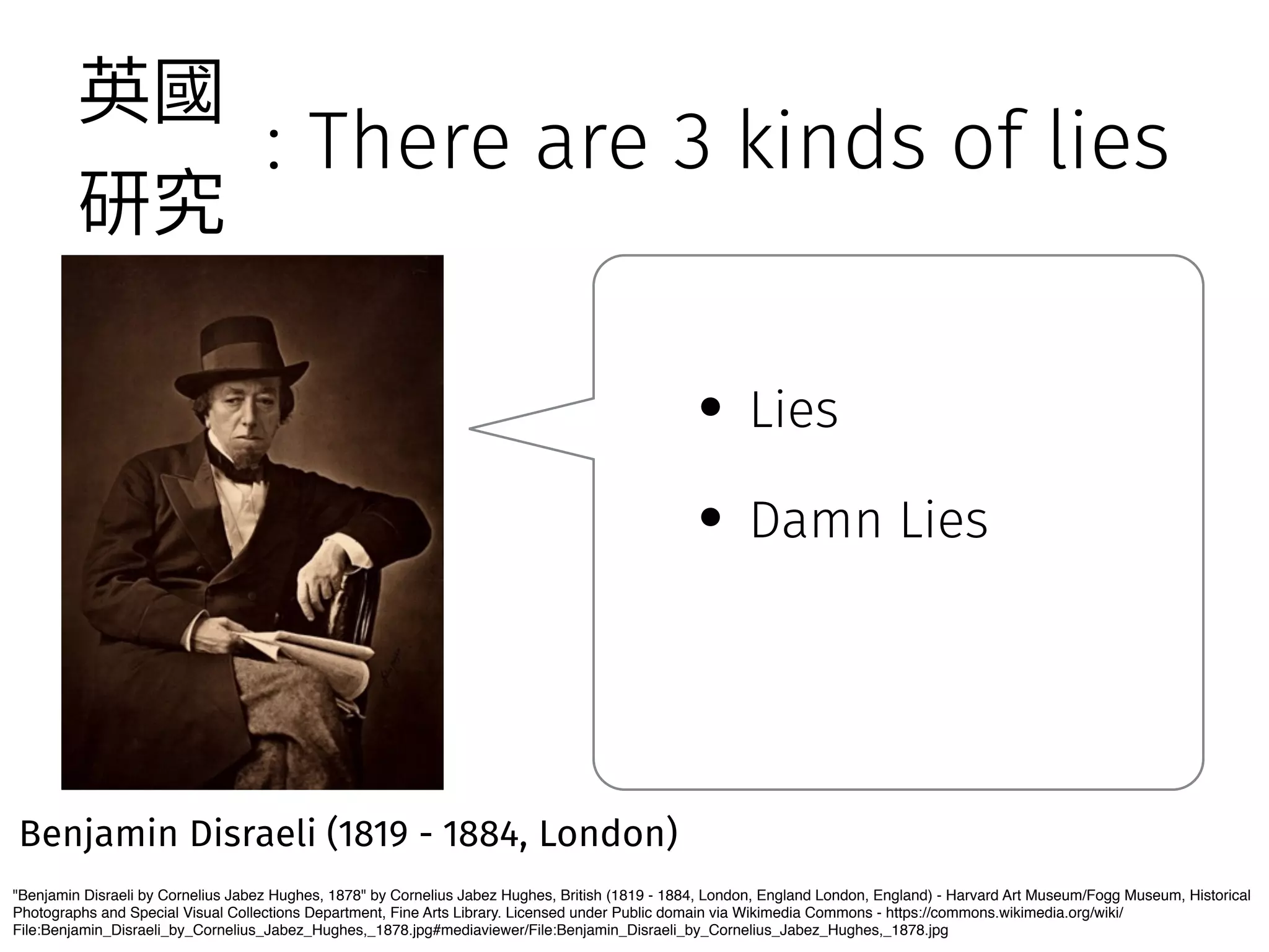 : There are 3 kinds of lies 
薊㕜 
灇瑖 
Benjamin Disraeli (1819 - 1884, London) 
• Lies 
• Damn Lies 
Benjamin Disraeli by Cornelius Jabez Hughes, 1878 by Cornelius Jabez Hughes, British (1819 - 1884, London, England London, England) - Harvard Art Museum/Fogg Museum, Historical 
Photographs and Special Visual Collections Department, Fine Arts Library. Licensed under Public domain via Wikimedia Commons - https://commons.wikimedia.org/wiki/ 
File:Benjamin_Disraeli_by_Cornelius_Jabez_Hughes,_1878.jpg#mediaviewer/File:Benjamin_Disraeli_by_Cornelius_Jabez_Hughes,_1878.jpg 
 