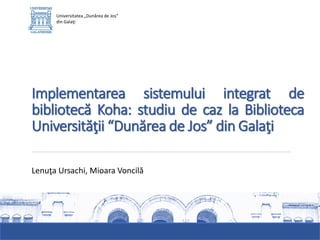 Implementarea sistemului integrat de
bibliotecă Koha: studiu de caz la Biblioteca
Universităţii “Dunărea de Jos” din Galaţi
Universitatea „Dunărea de Jos”
din Galaţi
Lenuţa Ursachi, Mioara Voncilă
 