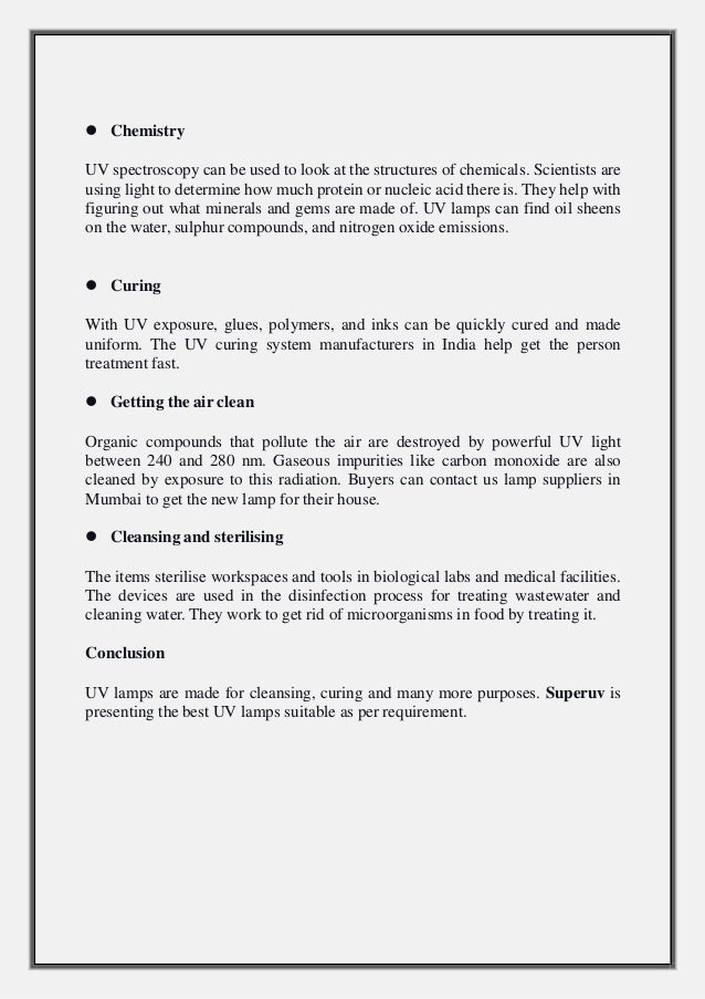  Chemistry
UV spectroscopy can be used to look at the structures of chemicals. Scientists are
using light to determine how much protein or nucleic acid there is. They help with
figuring out what minerals and gems are made of. UV lamps can find oil sheens
on the water, sulphur compounds, and nitrogen oxide emissions.
 Curing
With UV exposure, glues, polymers, and inks can be quickly cured and made
uniform. The UV curing system manufacturers in India help get the person
treatment fast.
 Getting the air clean
Organic compounds that pollute the air are destroyed by powerful UV light
between 240 and 280 nm. Gaseous impurities like carbon monoxide are also
cleaned by exposure to this radiation. Buyers can contact us lamp suppliers in
Mumbai to get the new lamp for their house.
 Cleansing and sterilising
The items sterilise workspaces and tools in biological labs and medical facilities.
The devices are used in the disinfection process for treating wastewater and
cleaning water. They work to get rid of microorganisms in food by treating it.
Conclusion
UV lamps are made for cleansing, curing and many more purposes. Superuv is
presenting the best UV lamps suitable as per requirement.
 