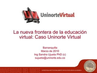 La nueva frontera de la educación virtual: Caso Uninorte Virtual Barranquilla Marzo de 2010 Ing Sandra Ujueta PhD (c) [email_address] 