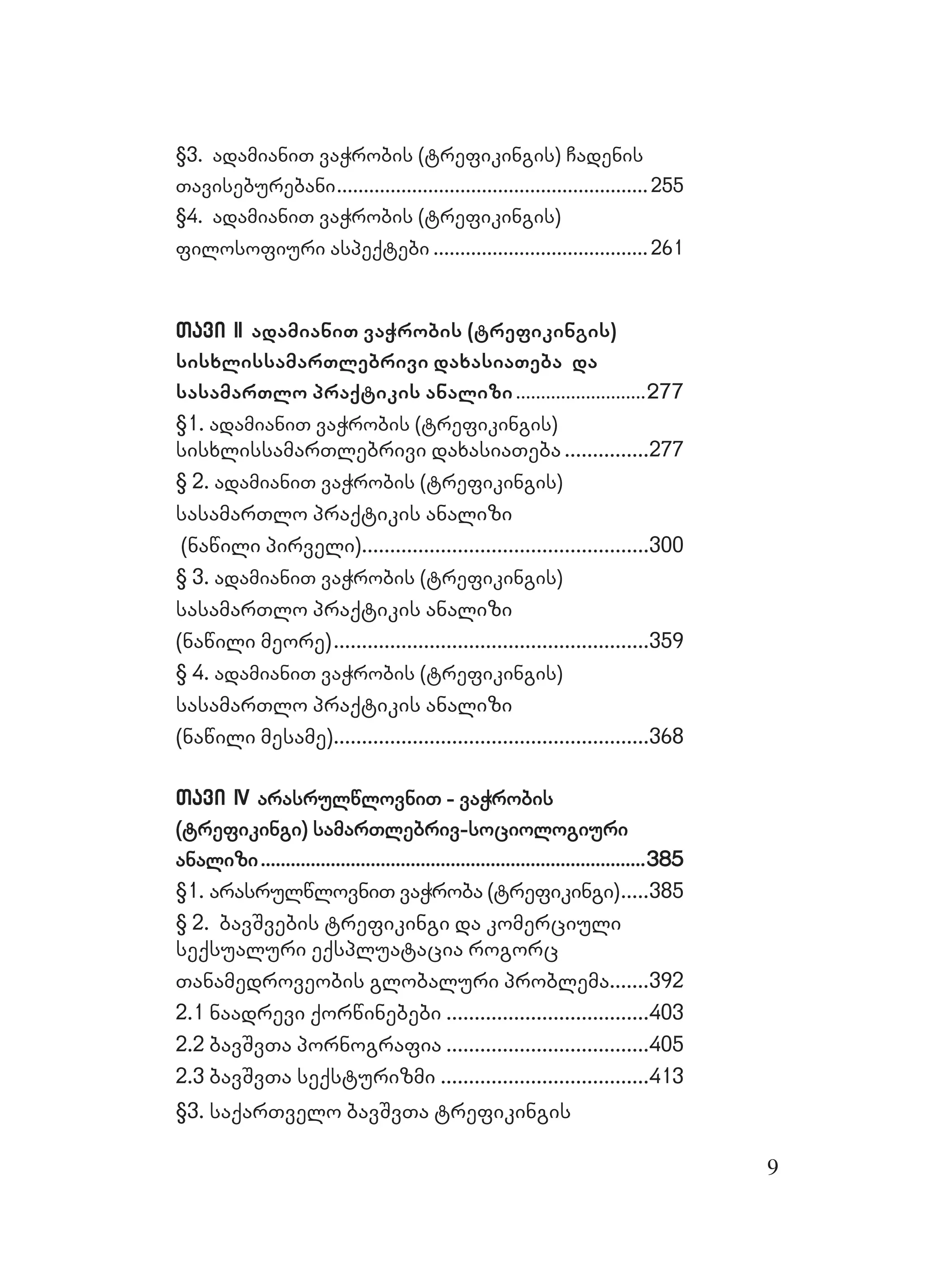 9
§3. adamianiT vaWrobis (trefikingis) Cadenis§3. adamianiT vaWrobis (trefikingis) Cadenis
TaviseburebaniTaviseburebani....................................................................................................................255255
§4. adamianiT vaWrobis (trefikingis)§4. adamianiT vaWrobis (trefikingis)
filosofiuri aspeqtebifilosofiuri aspeqtebi ................................................................................261261
Tavi IITavi II adamianiT vaWrobis (trefikingis)
sisxlissamarTlebrivi daxasiaTeba da
sasamarTlo praqtikis analizi....................................................277277
§1.§1. adamianiT vaWrobis (trefikingis)adamianiT vaWrobis (trefikingis)
sisxlissamarTlebrivi daxasiaTebasisxlissamarTlebrivi daxasiaTeba ..............................277277
§ 2.§ 2. adamianiT vaWrobis (trefikingis)adamianiT vaWrobis (trefikingis)
sasamarTlo praqtikis analizisasamarTlo praqtikis analizi
(nawili pirveli)(nawili pirveli)......................................................................................................300300
§ 3.§ 3. adamianiT vaWrobis (trefikingis)adamianiT vaWrobis (trefikingis)
sasamarTlo praqtikis analizisasamarTlo praqtikis analizi
(nawili meore)(nawili meore)................................................................................................................359359
§ 4.§ 4. adamianiT vaWrobis (trefikingis)adamianiT vaWrobis (trefikingis)
sasamarTlo praqtikis analizisasamarTlo praqtikis analizi
(nawili mesame)(nawili mesame)................................................................................................................368368
Tavi IVTavi IV arasrulwlovniT - vaWrobisarasrulwlovniT - vaWrobis
(trefikingi) samarTlebriv-sociologiuri(trefikingi) samarTlebriv-sociologiuri
analizianalizi..........................................................................................................................................................385385
§1. arasrulwlovniT vaWroba (trefikingi)§1. arasrulwlovniT vaWroba (trefikingi)..........385385
§ 2. bavSvebis trefikingi da komerciuli§ 2. bavSvebis trefikingi da komerciuli
seqsualuri eqspluatacia rogorcseqsualuri eqspluatacia rogorc
Tanamedroveobis globaluri problemaTanamedroveobis globaluri problema..............392392
2.1 naadrevi qorwinebebi2.1 naadrevi qorwinebebi ........................................................................403403
2.2 bavSvTa pornografia2.2 bavSvTa pornografia ........................................................................405405
2.3 bavSvTa seqsturizmi2.3 bavSvTa seqsturizmi ..........................................................................413413
§3. saqarTv§3. saqarTvelo bavSvTa trefikingiselo bavSvTa trefikingis
 