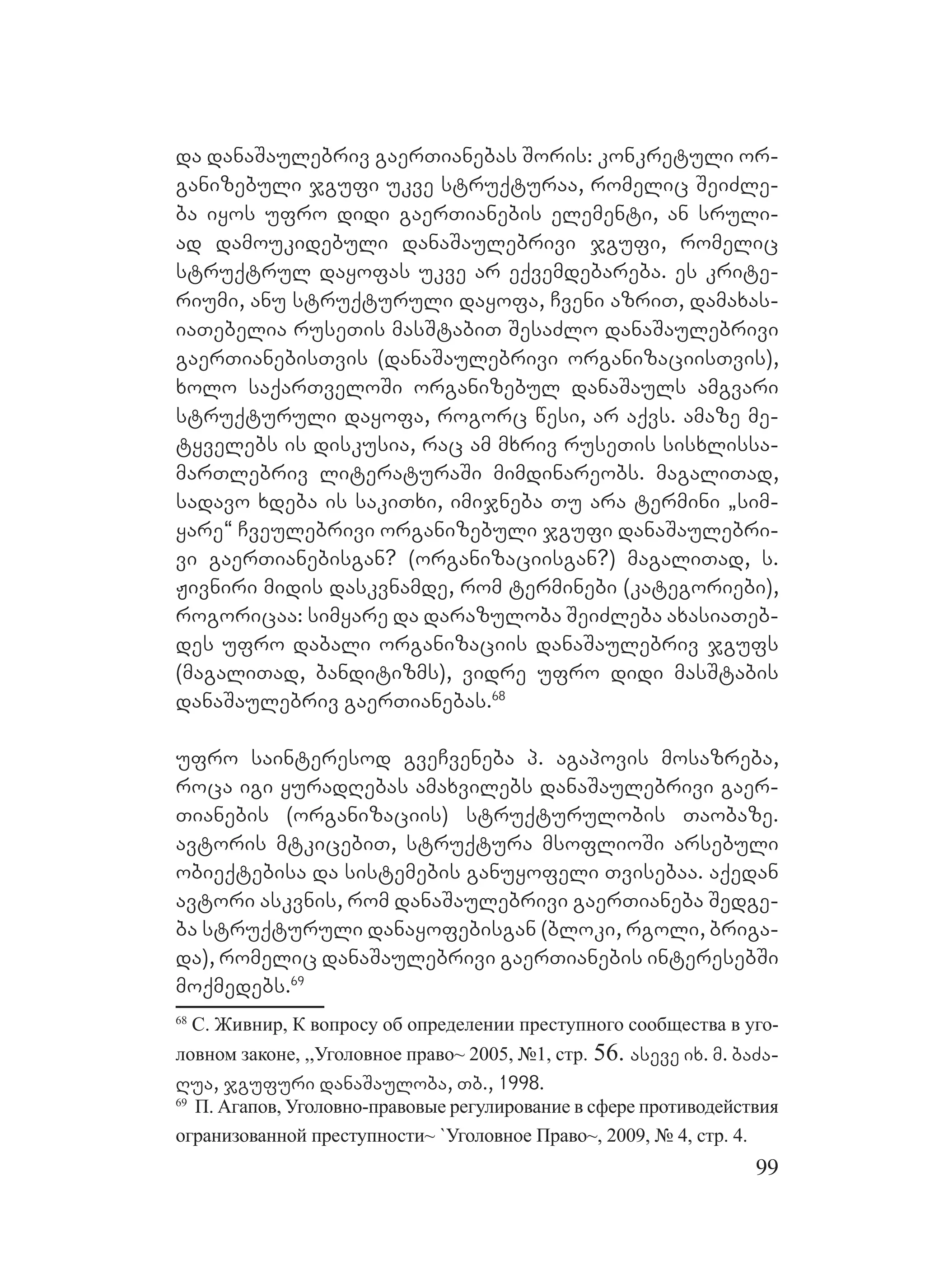 99
da danaSaulebriv gaerTianebas Soris: konkretuli or-
ganizebuli jgufi ukve struqturaa, romelic SeiZle-
ba iyos ufro didi gaerTianebis elementi, an sruli-
ad damoukidebuli danaSaulebrivi jgufi, romelic
struqtrul dayofas ukve ar eqvemdebareba. es krite-
riumi, anu struqturuli dayofa, Cveni azriT, damaxas-
iaTebelia ruseTis masStabiT SesaZlo danaSaulebrivi
gaerTianebisTvis (danaSaulebrivi organizaciisTvis),
xolo saqarTveloSi organizebul danaSauls amgvari
struqturuli dayofa, rogorc wesi, ar aqvs. amaze me-
tyvelebs is diskusia, rac am mxriv ruseTis sisxlissa-
marTlebriv literaturaSi mimdinareobs. magaliTad,
sadavo xdeba is sakiTxi, imijneba Tu ara termini `sim-
yare~ Cveulebrivi organizebuli jgufi danaSaulebri-
vi gaerTianebisgan? (organizaciisgan?) magaliTad, s.
Jivniri midis daskvnamde, rom terminebi (kategoriebi),
rogoricaa: simyare da darazuloba SeiZleba axasiaTeb-
des ufro dabali organizaciis danaSaulebriv jgufs
(magaliTad, banditizms), vidre ufro didi masStabis
danaSaulebriv gaerTianebas.68
ufro sainteresod gveCveneba p. agapovis mosazreba,
roca igi yuradRebas amaxvilebs danaSaulebrivi gaer-
Tianebis (organizaciis) struqturulobis Taobaze.
Aavtoris mtkicebiT, struqtura msoflioSi arsebuli
obieqtebisa da sistemebis ganuyofeli Tvisebaa. Aaqedan
avtori askvnis, rom danaSaulebrivi gaerTianeba Sedge-
ba struqturuli danayofebisgan (bloki, rgoli, briga-
da), romelic danaSaulebrivi gaerTianebis interesebSi
moqmedebs.69
68
С. Живнир, К вопросу об определении преступного сообщества в уго-
ловном законе, ,,Уголовное право~ 2005, №1, стр. 56. aseve ix. m. baZa-
Rua, jgufuri danaSauloba, Tb., 1998.
69
П. Агапов, Уголовно-правовые регулирование в сфере противодействия
огранизованной преступности~ `Уголовное Право~, 2009, № 4, стр. 4.
 