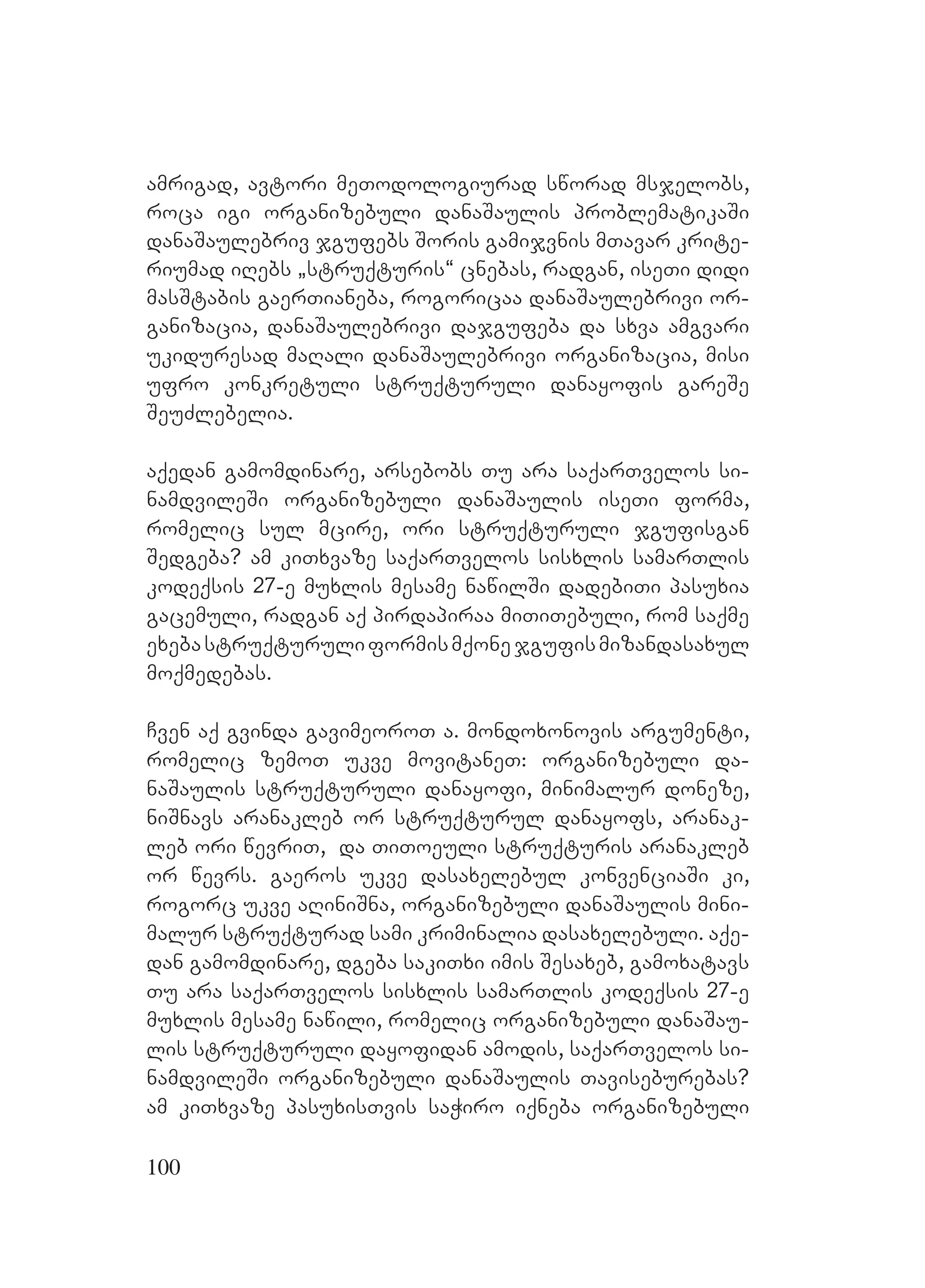 100
amrigad, avtori meTodologiurad sworad msjelobs,
roca igi organizebuli danaSaulis problematikaSi
danaSaulebriv jgufebs Soris gamijvnis mTavar krite-
riumad iRebs `struqturis~ cnebas, radgan, iseTi didi
masStabis gaerTianeba, rogoricaa danaSaulebrivi or-
ganizacia, danaSaulebrivi dajgufeba da sxva amgvari
ukiduresad maRali danaSaulebrivi organizacia, misi
ufro konkretuli struqturuli danayofis gareSe
SeuZlebelia.
aqedan gamomdinare, arsebobs Tu ara saqarTvelos si-
namdvileSi organizebuli danaSaulis iseTi forma,
romelic sul mcire, ori struqturuli jgufisgan
Sedgeba? Aam kiTxvaze saqarTvelos sisxlis samarTlis
kodeqsis 27-e muxlis mesame nawilSi dadebiTi pasuxia
gacemuli, radgan aq pirdapiraa miTiTebuli, rom saqme
exebastruqturuliformismqonejgufismizandasaxul
moqmedebas.
Cven aq gvinda gavimeoroT a. mondoxonovis argumenti,
romelic zemoT ukve movitaneT: organizebuli da-
naSaulis struqturuli danayofi, minimalur doneze,
niSnavs aranakleb or struqturul danayofs, aranak-
leb ori wevriT, da TiToeuli struqturis aranakleb
or wevrs. gaeros ukve dasaxelebul konvenciaSi ki,
rogorc ukve aRiniSna, organizebuli danaSaulis Amini-
malur struqturad sami kriminalia dasaxelebuli. aqe-
dan gamomdinare, dgeba sakiTxi imis Sesaxeb, gamoxatavs
Tu ara saqarTvelos sisxlis samarTlis kodeqsis 27-e
muxlis mesame nawili, romelic organizebuli danaSau-
lis struqturuli dayofidan amodis, saqarTvelos si-
namdvileSi organizebuli danaSaulis Taviseburebas?
am kiTxvaze pasuxisTvis saWiro iqneba organizebuli
 
