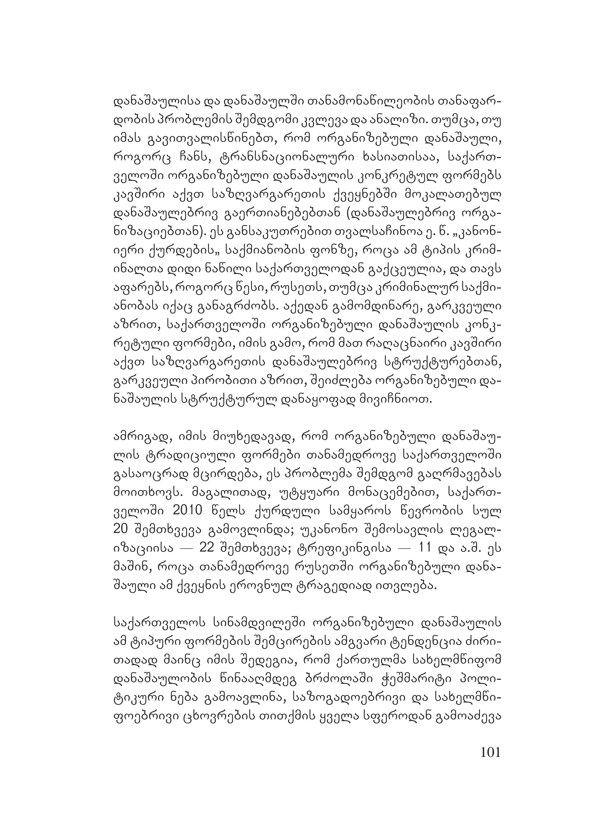 101
danaSaulisa da danaSaulSi Tanamonawileobis Tanafar-
dobis problemis Semdgomi kvleva da analizi. Tumca, Tu
imas gaviTvaliswinebT, rom organizebuli danaSauli,
rogorc Cans, transnacionaluri xasiaTisaa, saqarT-
veloSi organizebuli danaSaulis konkretul formebs
kavSiri aqvT sazRvargareTis qveynebSi mokalaTebul
danaSaulebriv gaerTianebebTan (danaSaulebriv orga-
nizaciebTan). Ees gansakuTrebiT TvalsaCinoa e. w. `kanon-
ieri qurdebis` saqmianobis fonze, roca am tipis krim-
inalTa didi nawili saqarTvelodan gaqceulia, da Tavs
afarebs, rogorc wesi, ruseTs, Tumca kriminalur saqmi-
anobas iqac ganagrZobs. aqedan gamomdinare, garkveuli
azriT, saqarTveloSi organizebuli danaSaulis konk-
retuli formebi, imis gamo, rom maT raRacnairi kavSiri
aqvT sazRvargareTis danaSaulebriv struqturebTan,
garkveuli pirobiTi azriT, SeiZleba organizebuli da-
naSaulis struqturul danayofad miviCnioT.
amrigad, imis miuxedavad, rom organizebuli danaSau-
lis tradiciuli formebi Tanamedrove saqarTveloSi
Ggasaocrad mcirdeba, es problema Semdgom gaRrmavebas
moiTxovs. magaliTad, utyuari monacemebiT, saqarT-
veloSi 2010 wels qurduli samyaros wevrobis sul
20 SemTxveva gamovlinda; ukanono Semosavlis legal-
izaciisa _ 22 SemTxveva; trefikingisa _ 11 da a.S. es
maSin, roca Tanamedrove ruseTSi organizebuli dana-
Sauli am qveynis erovnul tragediad iTvleba.
saqarTvelos sinamdvileSi organizebuli danaSaulis
am tipuri formebis Semcirebis amgvari tendencia Ziri-
Tadad mainc imis Sedegia, rom qarTulma saxelmwifom
danaSaulobis winaaRmdeg brZolaSi WeSmariti poli-
tikuri neba gamoavlina, sazogadoebrivi da saxelmwi-
foebrivi cxovrebis TiTqmis yvela sferodan gamoaZeva
 