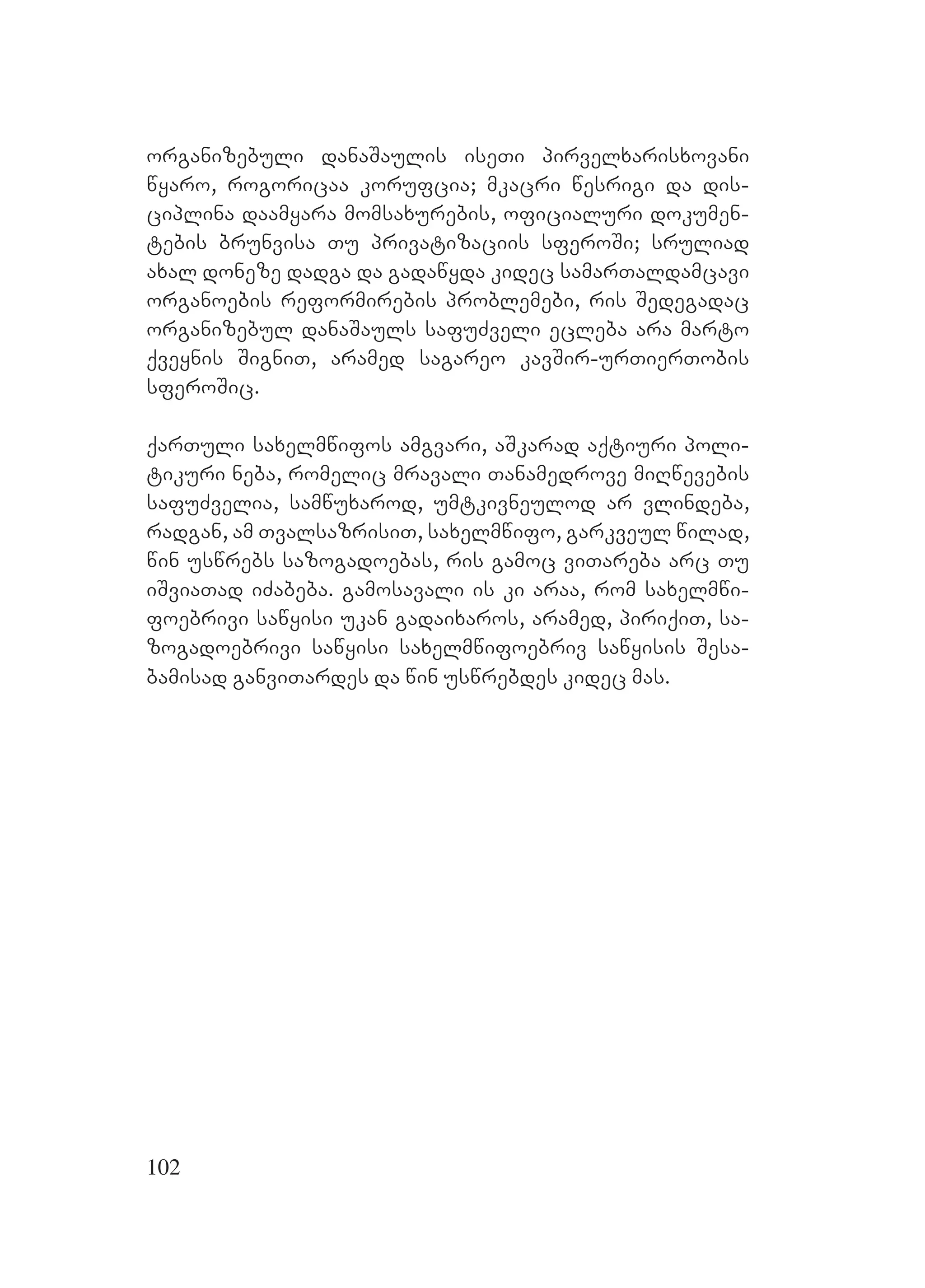 102
organizebuli danaSaulis iseTi pirvelxarisxovani
wyaro, rogoricaa korufcia; mkacri wesrigi da dis-
ciplina daamyara momsaxurebis, oficialuri dokumen-
tebis brunvisa Tu privatizaciis sferoSi; sruliad
axal doneze dadga da gadawyda kidec samarTaldamcavi
organoebis reformirebis problemebi, ris Sedegadac
organizebul danaSauls safuZveli ecleba ara marto
qveynis SigniT, aramed sagareo kavSir-urTierTobis
sferoSic.
qarTuli saxelmwifos amgvari, aSkarad aqtiuri poli-
tikuri neba, romelic mravali Tanamedrove miRwevebis
safuZvelia, samwuxarod, umtkivneulod ar vlindeba,
radgan, am TvalsazrisiT, saxelmwifo, garkveul wilad,
win uswrebs sazogadoebas, ris gamoc viTareba arc Tu
iSviaTad iZabeba. Ggamosavali is ki araa, rom saxelmwi-
foebrivi sawyisi ukan gadaixaros, aramed, piriqiT, sa-
zogadoebrivi sawyisi saxelmwifoebriv sawyisis Sesa-
bamisad ganviTardes da win uswrebdes kidec mas.
 