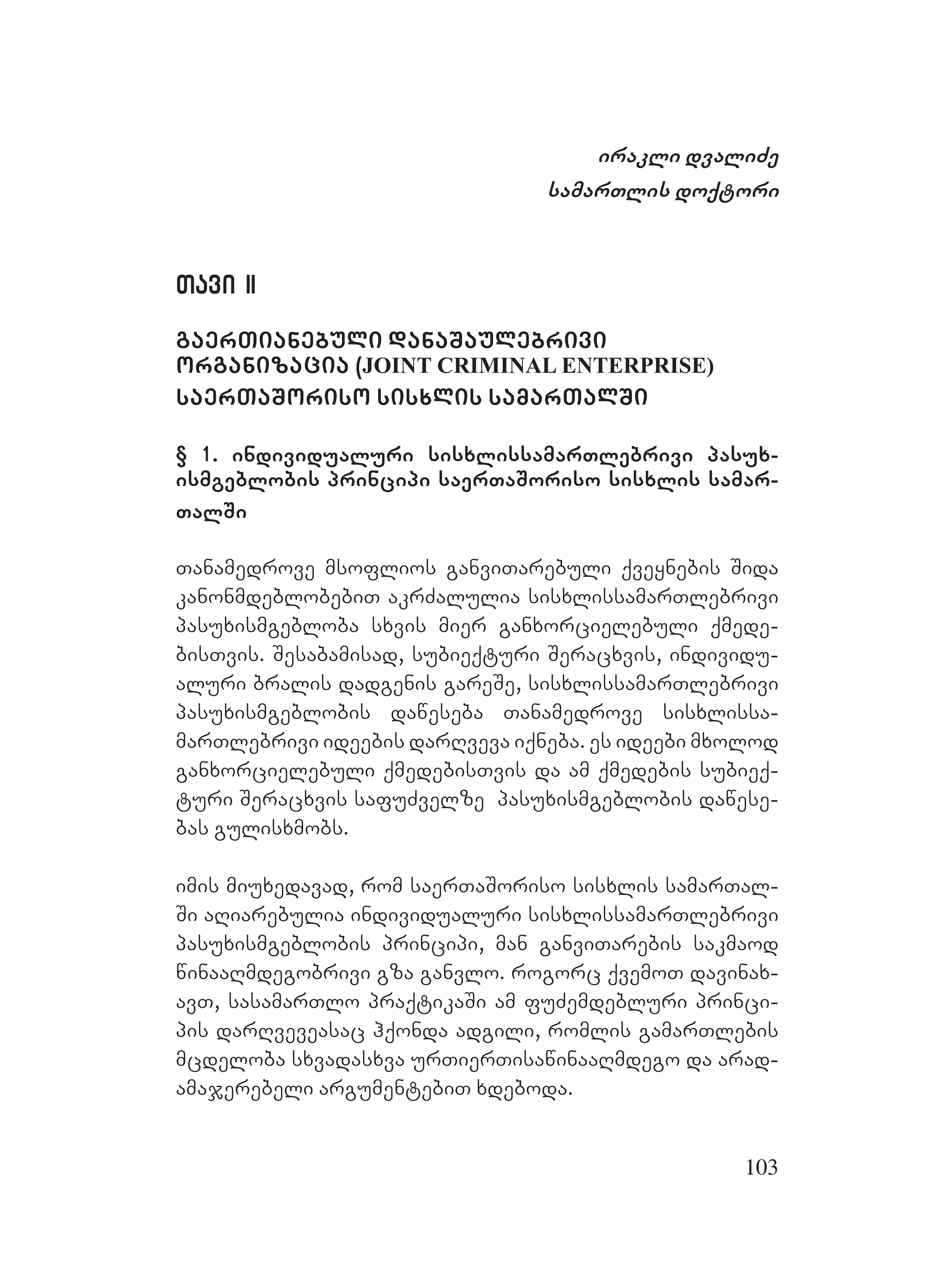 103
irakli dvaliZe
samarTlis doqtori
Tavi IITavi II
gaerTianebuli danaSaulebrivi
organizacia (JOINT CRIMINAL ENTERPRISE)
saerTaSoriso sisxlis samarTalSi
§ 1. individualuri sisxlissamarTlebrivi pasux-
ismgeblobis principi saerTaSoriso sisxlis samar-
TalSi
Tanamedrove msoflios ganviTarebuli qveynebis Sida
kanonmdeblobebiT akrZalulia sisxlissamarTlebrivi
pasuxismgebloba sxvis mier ganxorcielebuli qmede-
bisTvis. Sesabamisad, subieqturi Seracxvis, individu-
aluri bralis dadgenis gareSe, sisxlissamarTlebrivi
pasuxismgeblobis daweseba Tanamedrove sisxlissa-
marTlebrivi ideebis darRveva iqneba. es ideebi mxolod
ganxorcielebuli qmedebisTvis da am qmedebis subieq-
turi Seracxvis safuZvelze pasuxismgeblobis dawese-
bas gulisxmobs.
imis miuxedavad, rom saerTaSoriso sisxlis samarTal-
Si aRiarebulia individualuri sisxlissamarTlebrivi
pasuxismgeblobis principi, man ganviTarebis sakmaod
winaaRmdegobrivi gza ganvlo. rogorc qvemoT davinax-
avT, sasamarTlo praqtikaSi am fuZemdebluri princi-
pis darRveveasac hqonda adgili, romlis gamarTlebis
mcdeloba sxvadasxva urTierTisawinaaRmdego da arad-
amajerebeli argumentebiT xdeboda.
 