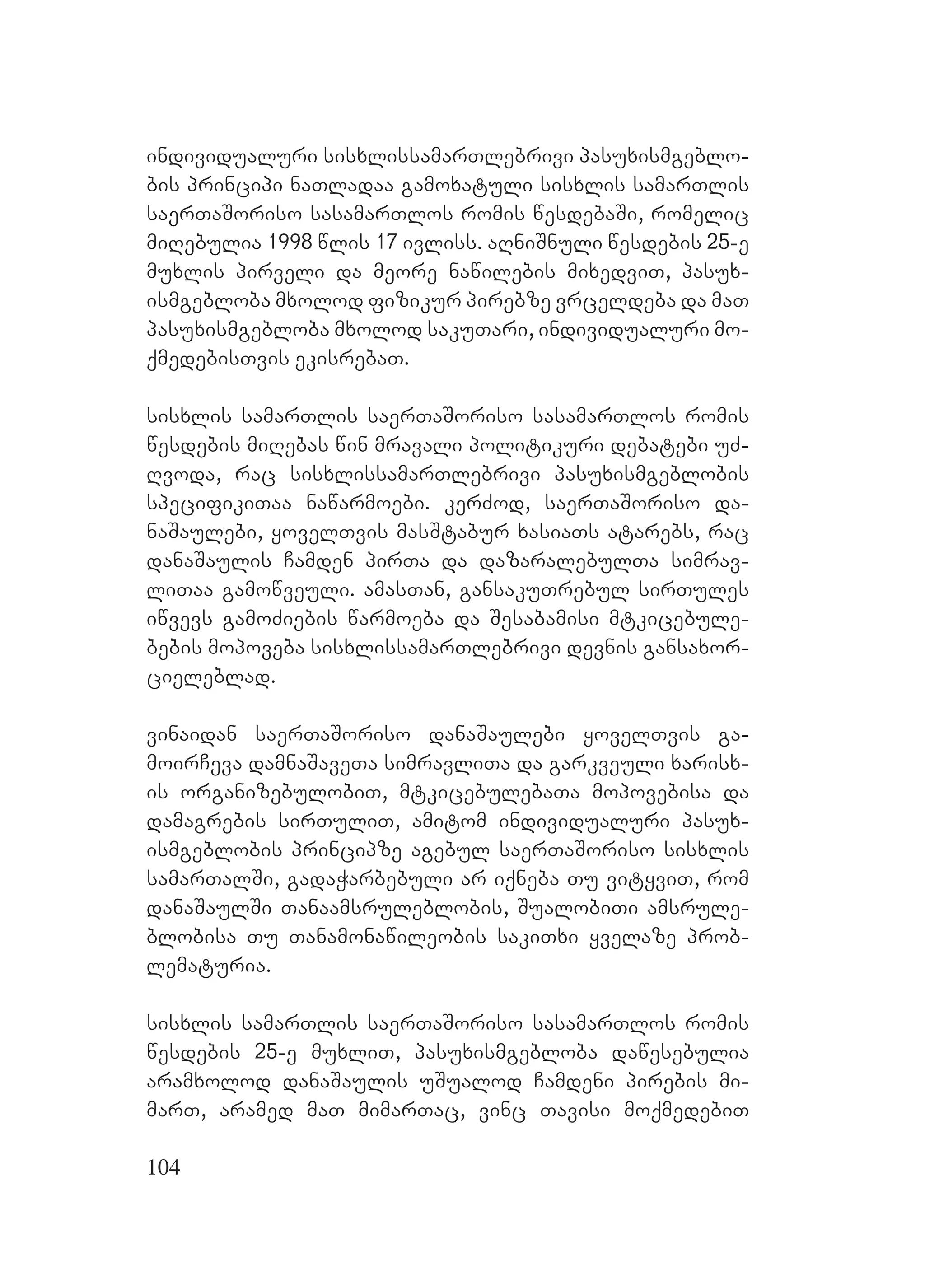 104
individualuri sisxlissamarTlebrivi pasuxismgeblo-
bis principi naTladaa gamoxatuli sisxlis samarTlis
saerTaSoriso sasamarTlos romis wesdebaSi, romelic
miRebulia 1998 wlis 17 ivliss. aRniSnuli wesdebis 25-e
muxlis pirveli da meore nawilebis mixedviT, pasux-
ismgebloba mxolod fizikur pirebze vrceldeba da maT
pasuxismgebloba mxolod sakuTari, individualuri mo-
qmedebisTvis ekisrebaT.
sisxlis samarTlis saerTaSoriso sasamarTlos romis
wesdebis miRebas win mravali politikuri debatebi uZ-
Rvoda, rac sisxlissamarTlebrivi pasuxismgeblobis
specifikiTaa nawarmoebi. kerZod, saerTaSoriso da-
naSaulebi, yovelTvis masStabur xasiaTs atarebs, rac
danaSaulis Camden pirTa da dazaralebulTa simrav-
liTaa gamowveuli. amasTan, gansakuTrebul sirTules
iwvevs gamoZiebis warmoeba da Sesabamisi mtkicebule-
bebis mopoveba sisxlissamarTlebrivi devnis gansaxor-
cieleblad.
vinaidan saerTaSoriso danaSaulebi yovelTvis ga-
moirCeva damnaSaveTa simravliTa da garkveuli xarisx-
is organizebulobiT, mtkicebulebaTa mopovebisa da
damagrebis sirTuliT, amitom individualuri pasux-
ismgeblobis principze agebul saerTaSoriso sisxlis
samarTalSi, gadaWarbebuli ar iqneba Tu vityviT, rom
danaSaulSi Tanaamsruleblobis, SualobiTi amsrule-
blobisa Tu Tanamonawileobis sakiTxi yvelaze prob-
lematuria.
sisxlis samarTlis saerTaSoriso sasamarTlos romis
wesdebis 25-e muxliT, pasuxismgebloba dawesebulia
aramxolod danaSaulis uSualod Camdeni pirebis mi-
marT, aramed maT mimarTac, vinc Tavisi moqmedebiT
 