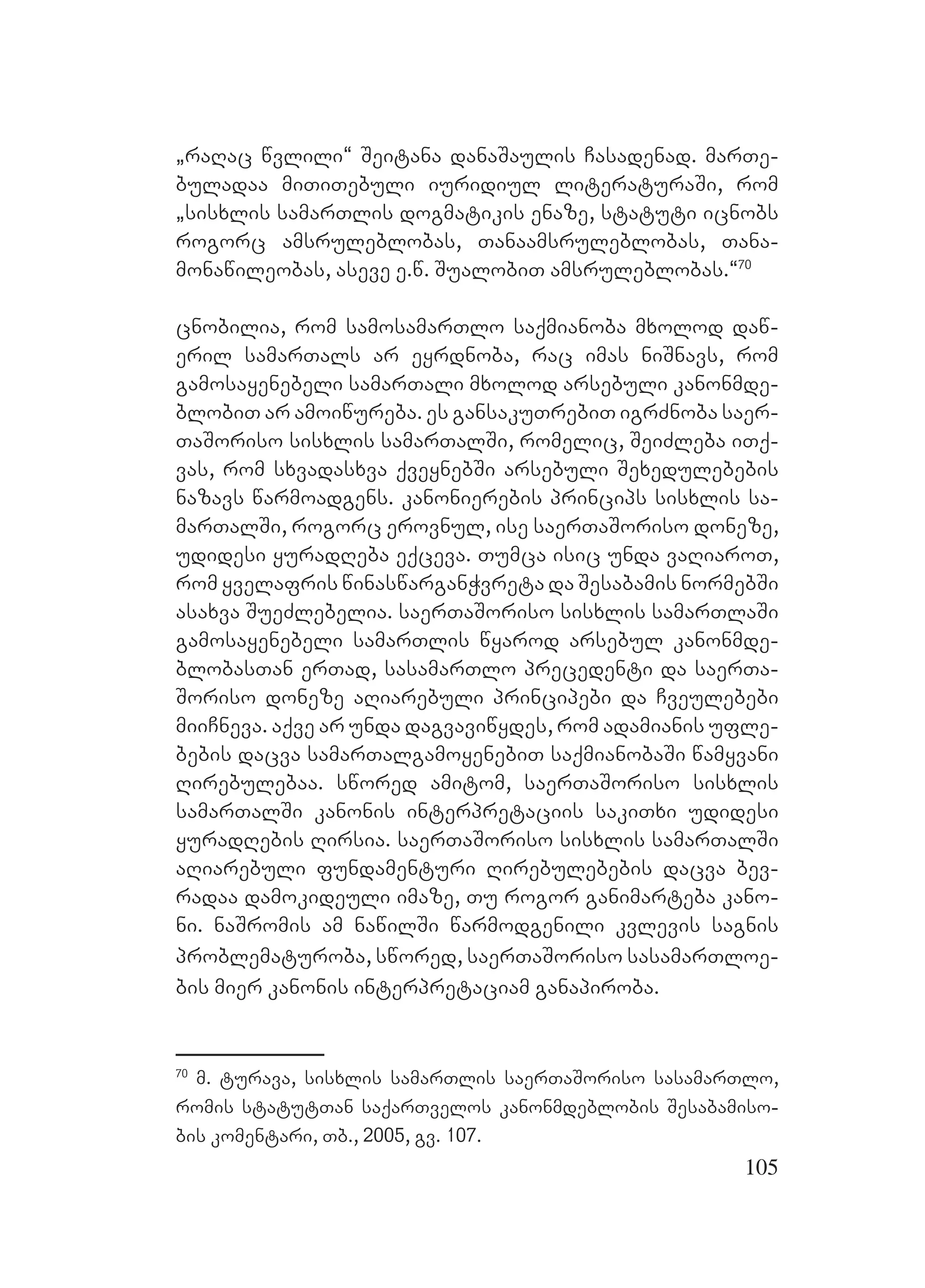 105
`raRac wvlili~ Seitana danaSaulis Casadenad. marTe-
buladaa miTiTebuli iuridiul literaturaSi, rom
`sisxlis samarTlis dogmatikis enaze, statuti icnobs
rogorc amsruleblobas, Tanaamsruleblobas, Tana-
monawileobas, aseve e.w. SualobiT amsruleblobas.~70
cnobilia, rom samosamarTlo saqmianoba mxolod daw-
eril samarTals ar eyrdnoba, rac imas niSnavs, rom
gamosayenebeli samarTali mxolod arsebuli kanonmde-
blobiT ar amoiwureba. es gansakuTrebiT igrZnoba saer-
TaSoriso sisxlis samarTalSi, romelic, SeiZleba iTq-
vas, rom sxvadasxva qveynebSi arsebuli Sexedulebebis
nazavs warmoadgens. kanonierebis princips sisxlis sa-
marTalSi, rogorc erovnul, ise saerTaSoriso doneze,
udidesi yuradReba eqceva. Tumca isic unda vaRiaroT,
rom yvelafris winaswarganWvreta da Sesabamis normebSi
asaxva SueZlebelia. saerTaSoriso sisxlis samarTlaSi
gamosayenebeli samarTlis wyarod arsebul kanonmde-
blobasTan erTad, sasamarTlo precedenti da saerTa-
Soriso doneze aRiarebuli principebi da Cveulebebi
miiCneva. aqve ar unda dagvaviwydes, rom adamianis ufle-
bebis dacva samarTalgamoyenebiT saqmianobaSi wamyvani
Rirebulebaa. swored amitom, saerTaSoriso sisxlis
samarTalSi kanonis interpretaciis sakiTxi udidesi
yuradRebis Rirsia. saerTaSoriso sisxlis samarTalSi
aRiarebuli fundamenturi Rirebulebebis dacva bev-
radaa damokideuli imaze, Tu rogor ganimarteba kano-
ni. naSromis am nawilSi warmodgenili kvlevis sagnis
problematuroba, swored, saerTaSoriso sasamarTloe-
bis mier kanonis interpretaciam ganapiroba.
70
m. turava, sisxlis samarTlis saerTaSoriso sasamarTlo,
romis statutTan saqarTvelos kanonmdeblobis Sesabamiso-
bis komentari, Tb., 2005, gv. 107.
 