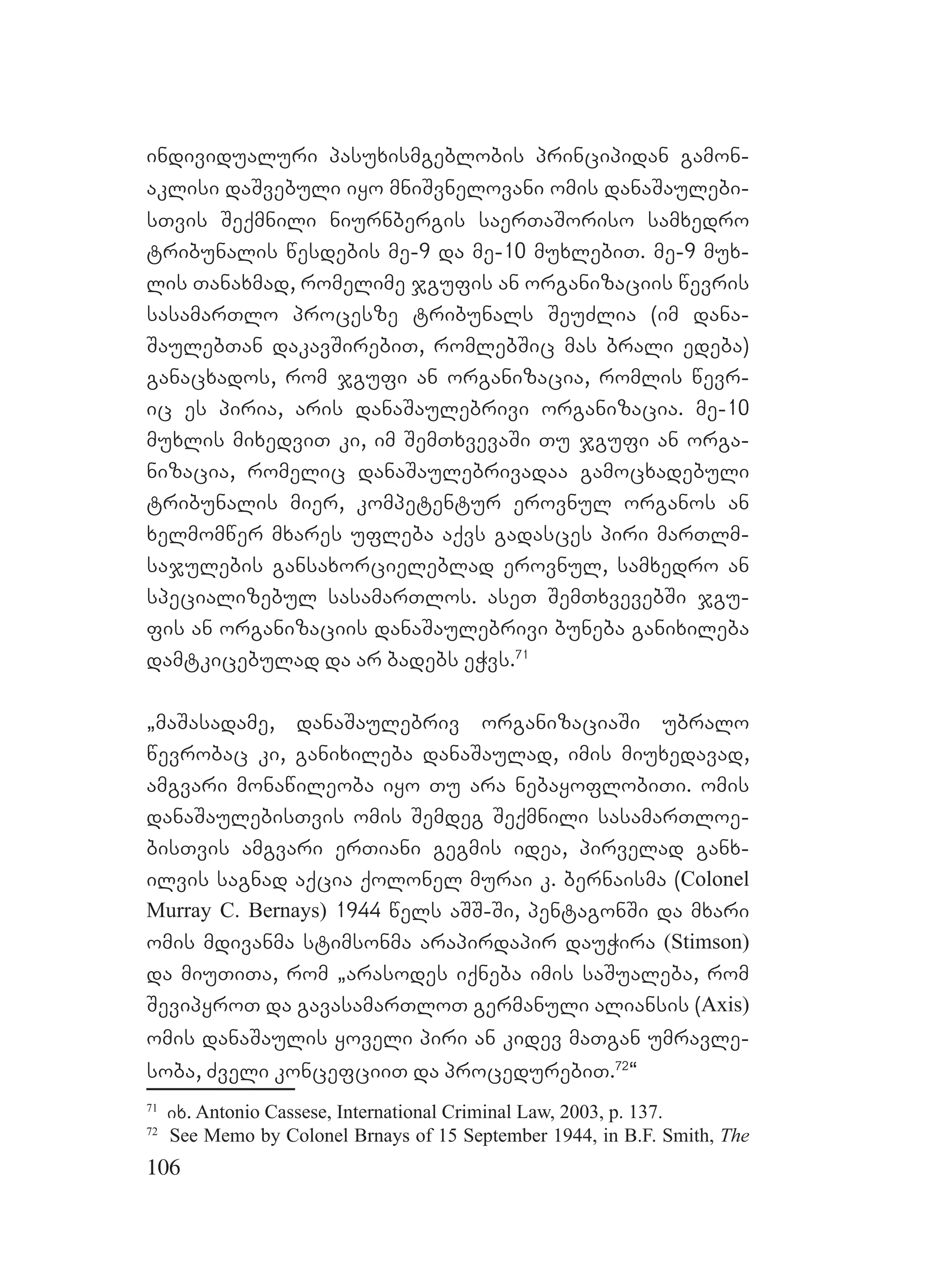 106
individualuri pasuxismgeblobis principidan gamon-
aklisi daSvebuli iyo mniSvnelovani omis danaSaulebi-
sTvis Seqmnili niurnbergis saerTaSoriso samxedro
tribunalis wesdebis me-9 da me-10 muxlebiT. me-9 mux-
lis Tanaxmad, romelime jgufis an organizaciis wevris
sasamarTlo procesze tribunals SeuZlia (im dana-
SaulebTan dakavSirebiT, romlebSic mas brali edeba)
ganacxados, rom jgufi an organizacia, romlis wevr-
ic es piria, aris danaSaulebrivi organizacia. me-10
muxlis mixedviT ki, im SemTxvevaSi Tu jgufi an orga-
nizacia, romelic danaSaulebrivadaa gamocxadebuli
tribunalis mier, kompetentur erovnul organos an
xelmomwer mxares ufleba aqvs gadasces piri marTlm-
sajulebis gansaxorcieleblad erovnul, samxedro an
specializebul sasamarTlos. aseT SemTxvevebSi jgu-
fis an organizaciis danaSaulebrivi buneba ganixileba
damtkicebulad da ar badebs eWvs.71
`maSasadame, danaSaulebriv organizaciaSi ubralo
wevrobac ki, ganixileba danaSaulad, imis miuxedavad,
amgvari monawileoba iyo Tu ara nebayoflobiTi. omis
danaSaulebisTvis omis Semdeg Seqmnili sasamarTloe-
bisTvis amgvari erTiani gegmis idea, pirvelad ganx-
ilvis sagnad aqcia qolonel murai k. bernaisma (Colonel
Murray C. Bernays) 1944 wels aSS-Si, pentagonSi da mxari
omis mdivanma stimsonma arapirdapir dauWira (Stimson)
da miuTiTa, rom `arasodes iqneba imis saSualeba, rom
SevipyroT da gavasamarTloT germanuli aliansis (Axis)
omis danaSaulis yoveli piri an kidev maTgan umravle-
soba, Zveli koncefciiT da procedurebiT.72
~
71
ix. Antonio Cassese, International Criminal Law, 2003, p. 137.
72
See Memo by Colonel Brnays of 15 September 1944, in B.F. Smith, The
 