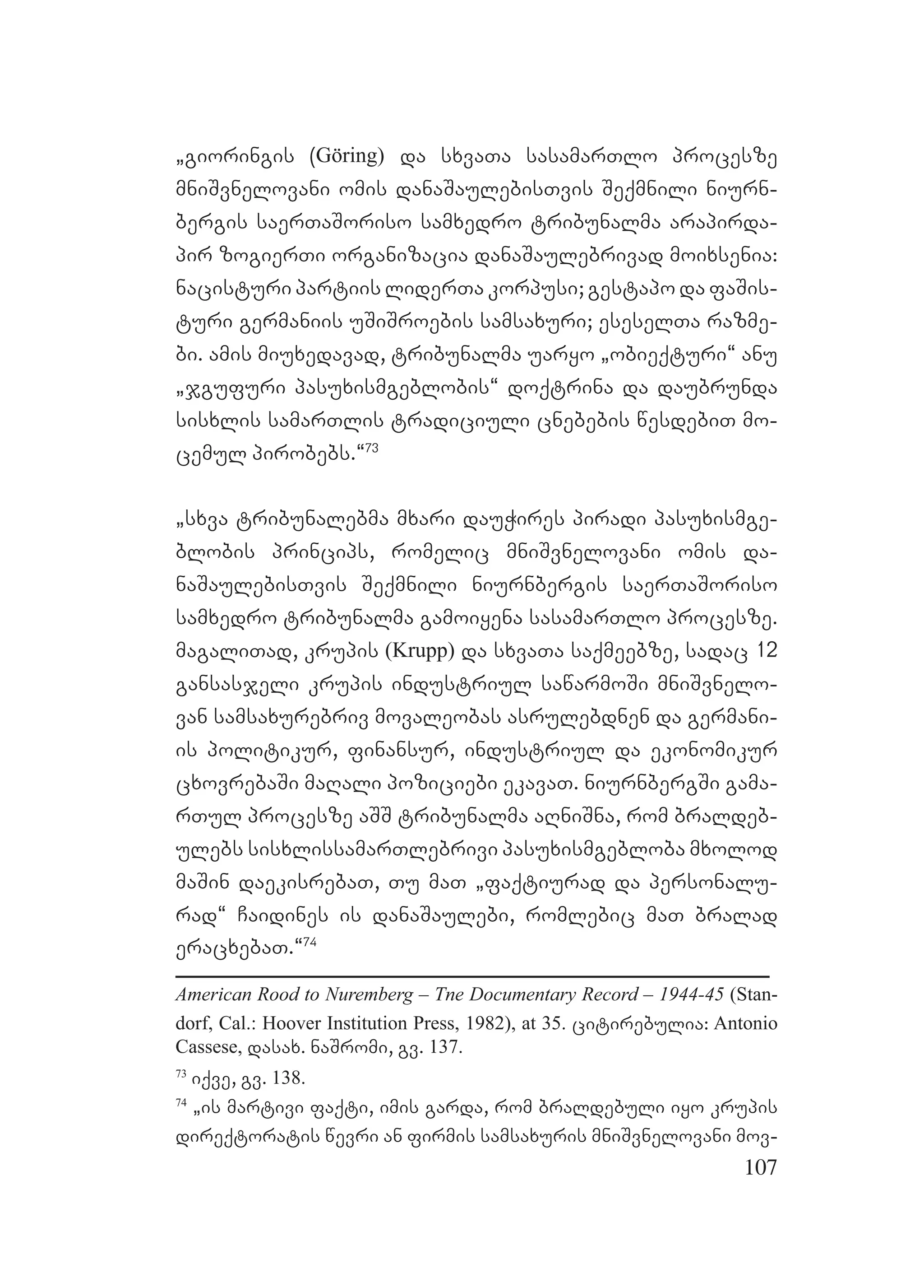 107
`gioringis (Göring) da sxvaTa sasamarTlo procesze
mniSvnelovani omis danaSaulebisTvis Seqmnili niurn-
bergis saerTaSoriso samxedro tribunalma arapirda-
pir zogierTi organizacia danaSaulebrivad moixsenia:
nacisturi partiis liderTa korpusi; gestapo da faSis-
turi germaniis uSiSroebis samsaxuri; eseselTa razme-
bi. amis miuxedavad, tribunalma uaryo `obieqturi~ anu
`jgufuri pasuxismgeblobis~ doqtrina da daubrunda
sisxlis samarTlis tradiciuli cnebebis wesdebiT mo-
cemul pirobebs.~73
`sxva tribunalebma mxari dauWires piradi pasuxismge-
blobis princips, romelic mniSvnelovani omis da-
naSaulebisTvis Seqmnili niurnbergis saerTaSoriso
samxedro tribunalma gamoiyena sasamarTlo procesze.
magaliTad, krupis (Krupp) da sxvaTa saqmeebze, sadac 12
gansasjeli krupis industriul sawarmoSi mniSvnelo-
van samsaxurebriv movaleobas asrulebdnen da germani-
is politikur, finansur, industriul da ekonomikur
cxovrebaSi maRali poziciebi ekavaT. niurnbergSi gama-
rTul procesze aSS tribunalma aRniSna, rom braldeb-
ulebs sisxlissamarTlebrivi pasuxismgebloba mxolod
maSin daekisrebaT, Tu maT `faqtiurad da personalu-
rad~ Caidines is danaSaulebi, romlebic maT bralad
eracxebaT.~74
American Rood to Nuremberg – Tne Documentary Record – 1944-45 (Stan-
dorf, Cal.: Hoover Institution Press, 1982), at 35. citirebulia: Antonio
Cassese, dasax. naSromi, gv. 137.
73
iqve, gv. 138.
74
`is martivi faqti, imis garda, rom braldebuli iyo krupis
direqtoratis wevri an firmis samsaxuris mniSvnelovani mov-
 