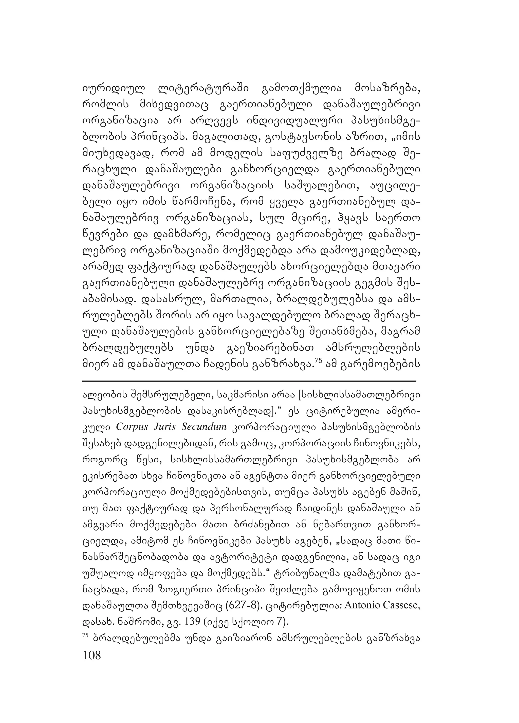108
iuridiul literaturaSi gamoTqmulia mosazreba,
romlis mixedviTac gaerTianebuli danaSaulebrivi
organizacia ar arRvevs individualuri pasuxismge-
blobis princips. magaliTad, gostavsonis azriT, `imis
miuxedavad, rom am modelis safuZvelze bralad Se-
racxuli danaSaulebi ganxorcielda gaerTianebuli
danaSaulebrivi organizaciis saSualebiT, aucile-
beli iyo imis warmoCena, rom yvela gaerTianebul da-
naSaulebriv organizacias, sul mcire, hyavs saerTo
wevrebi da damxmare, romelic gaerTianebul danaSau-
lebriv organizaciaSi moqmedebda ara damoukideblad,
aramed faqtiurad danaSaulebs axorcielebda mTavari
gaerTianebuli danaSaulebrv organizaciis gegmis Ses-
abamisad. dasasrul, marTalia, braldebulebsa da ams-
ruleblebs Soris ar iyo savaldebulo bralad Seracx-
uli danaSaulebis ganxorcielebaze SeTanxmeba, magram
braldebulebs unda gaeziarebinaT amsruleblebis
mier am danaSaulTa Cadenis ganzraxva.75
am garemoebebis
aleobis Semsrulebeli, sakmarisi araa [sisxlissamaTlebrivi
pasuxismgeblobis dasakisreblad].~ es citirebulia ameri-
kuli Corpus Juris Secundum korporaciuli pasuxismgeblobis
Sesaxeb dadgenilebidan, ris gamoc, korporaciis Cinovnikebs,
rogorc wesi, sisxlissamarTlebrivi pasuxismgebloba ar
ekisrebaT sxva CinovnikTa an agentTa mier ganxorcielebuli
korporaciuli moqmedebebisTvis, Tumca pasuxs ageben maSin,
Tu maT faqtiurad da personalurad Caidines danaSauli an
amgvari moqmedebebi maTi brZanebiT an nebarTviT ganxor-
cielda, amitom es Cinovnikebi pasuxs ageben, `sadac maTi wi-
naswarSecnobadoba da avtoriteti dadgenilia, an sadac igi
uSualod imyofeba da moqmedebs.~ tribunalma damatebiT ga-
nacxada, rom zogierTi principi SeiZleba gamoviyenoT omis
danaSaulTa SemTxvevaSic (627-8). citirebulia: Antonio Cassese,
dasax. naSromi, gv. 139 (iqve sqolio 7).
75
braldebulebma unda gaiziaron amsruleblebis ganzraxva
 