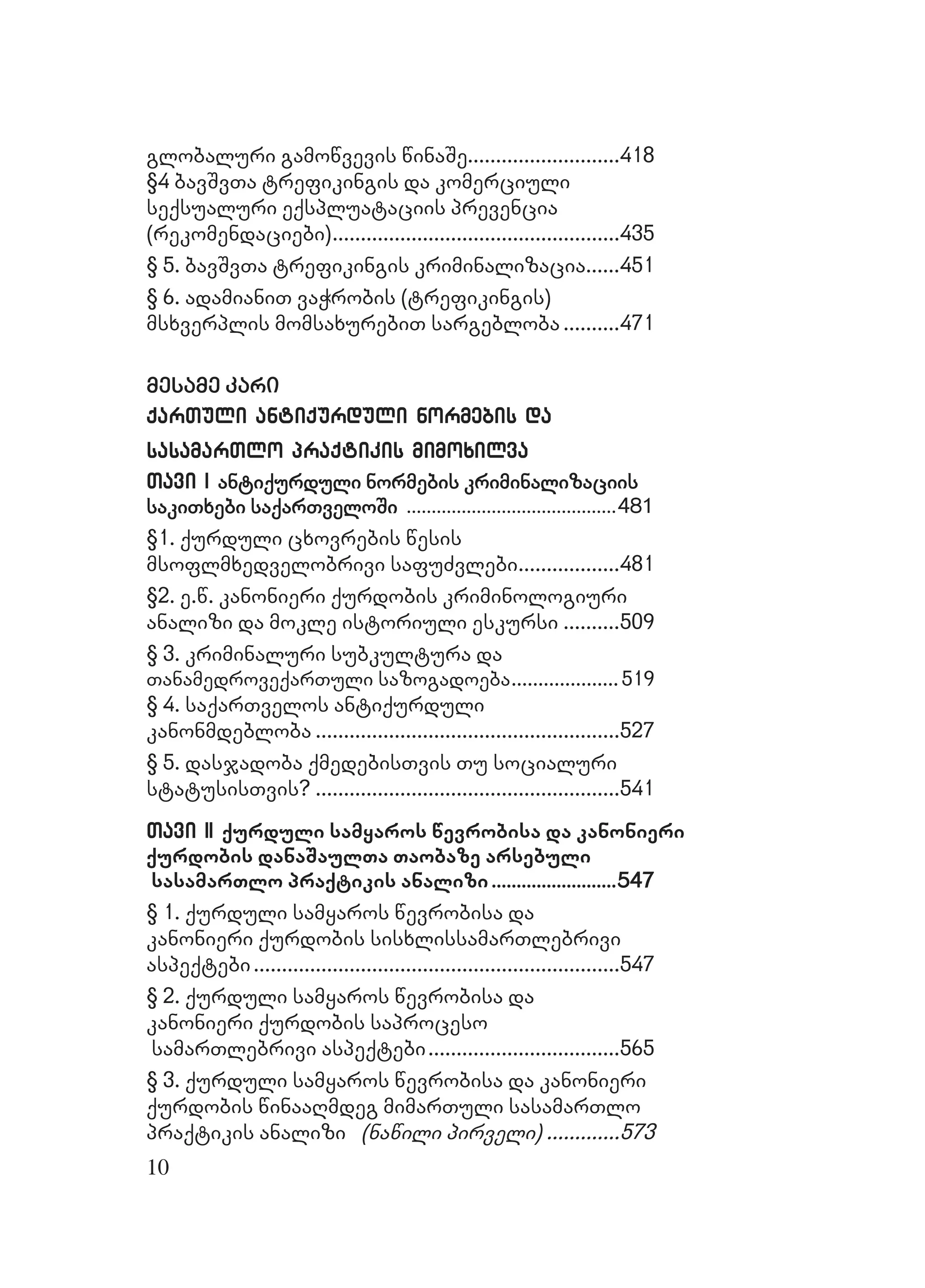 10
globaluri gamowvevisglobaluri gamowvevis winaSewinaSe......................................................418418
§4 bavSvTa trefikingis da komerciuli§4 bavSvTa trefikingis da komerciuli
seqsualuri eqspluataciis prevenciaseqsualuri eqspluataciis prevencia
(rekomendaciebi)(rekomendaciebi)......................................................................................................435435
§ 5. bavSvTa trefikingis kriminalizacia§ 5. bavSvTa trefikingis kriminalizacia............451451
§ 6. adamianiT vaWrobis (trefikingis)§ 6. adamianiT vaWrobis (trefikingis)
msxverplis momsaxurebiT sargeblobamsxverplis momsaxurebiT sargebloba ....................471471
mesame karimesame kari
qarTuli antiqurduli normebis daqarTuli antiqurduli normebis da
sasamarTlo praqtikis mimoxilvasasamarTlo praqtikis mimoxilva
Tavi ITavi I antiqurduli normebis kriminalizaciisantiqurduli normebis kriminalizaciis
sakiTxebi saqarTveloSisakiTxebi saqarTveloSi ....................................................................................481481
§1. qurduli cxovrebis wesis§1. qurduli cxovrebis wesis
msoflmxedvelobrivi safuZvlebimsoflmxedvelobrivi safuZvlebi....................................481481
§2. e.w. kanonieri qurdobis kriminologiuri§2. e.w. kanonieri qurdobis kriminologiuri
analizi da mokle istoriuli eskursianalizi da mokle istoriuli eskursi ....................509509
§ 3. kriminaluri subkultura da§ 3. kriminaluri subkultura da
TanamedroveqarTuli sazogadoebaTanamedroveqarTuli sazogadoeba........................................ 519519
§ 4. saqarTvelos antiqurduli§ 4. saqarTvelos antiqurduli
kanonmdeblobakanonmdebloba ............................................................................................................527527
§ 5. dasjadoba qmedebisTvis Tu socialuri§ 5. dasjadoba qmedebisTvis Tu socialuri
statusisTvis?statusisTvis? ............................................................................................................541541
Tavi IITavi II qurduli samyaros wevrobisa da kanonieriqurduli samyaros wevrobisa da kanonieri
qurdobis danaSaulTa Taobaze arsebuliqurdobis danaSaulTa Taobaze arsebuli
sasamarTlo praqtikis analizisasamarTlo praqtikis analizi ..................................................547547
§ 1. qurduli samyaros wevrobisa da§ 1. qurduli samyaros wevrobisa da
kanonieri qurdobis sisxlissamarTlebrivikanonieri qurdobis sisxlissamarTlebrivi
aspeqtebiaspeqtebi..................................................................................................................................547547
§ 2. qurduli samyaros wevrobisa da§ 2. qurduli samyaros wevrobisa da
kanonieri qurdobis saprocesokanonieri qurdobis saproceso
samarTlebrivi aspeqtebisamarTlebrivi aspeqtebi....................................................................565565
§ 3. qurduli samyaros wevrobisa da kanonieri§ 3. qurduli samyaros wevrobisa da kanonieri
qurdobis winaaRmdeg mimarTuli sasamarTloqurdobis winaaRmdeg mimarTuli sasamarTlo
praqtikis analizipraqtikis analizi (nawili pirveli)(nawili pirveli) ..........................573573
 